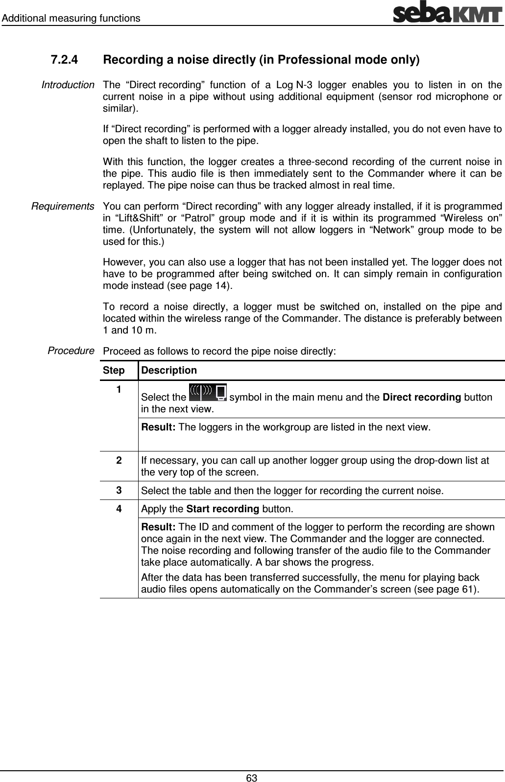 Additional measuring functions 63 7.2.4 Recording a noise directly (in Professional mode only) The “Direct recording” function of a Log N-3 logger enables you to listen in on the current noise in a pipe without using additional equipment (sensor rod microphone or similar). If “Direct recording” is performed with a logger already installed, you do not even have to open the shaft to listen to the pipe. With this function, the logger creates a three-second recording of the current noise in the pipe. This audio file is then immediately sent to the Commander where it can be replayed. The pipe noise can thus be tracked almost in real time. You can perform “Direct recording” with any logger already installed, if it is programmed in “Lift&Shift” or “Patrol” group mode and if it is within its programmed “Wireless on” time. (Unfortunately, the system will not allow loggers in “Network” group mode to be used for this.) However, you can also use a logger that has not been installed yet. The logger does not have to be programmed after being switched on. It can simply remain in configuration mode instead (see page 14). To record a noise directly, a logger must be switched on, installed on the pipe and located within the wireless range of the Commander. The distance is preferably between 1 and 10 m. Proceed as follows to record the pipe noise directly: Step Description 1 Select the symbol in the main menu and the Direct recording button in the next view. Result: The loggers in the workgroup are listed in the next view. 2 If necessary, you can call up another logger group using the drop-down list at the very top of the screen. 3 Select the table and then the logger for recording the current noise. 4 Apply the Start recording button. Result: The ID and comment of the logger to perform the recording are shown once again in the next view. The Commander and the logger are connected. The noise recording and following transfer of the audio file to the Commander take place automatically. A bar shows the progress. After the data has been transferred successfully, the menu for playing back audio files opens automatically on the Commander’s screen (see page 61). Introduction Requirements Procedure