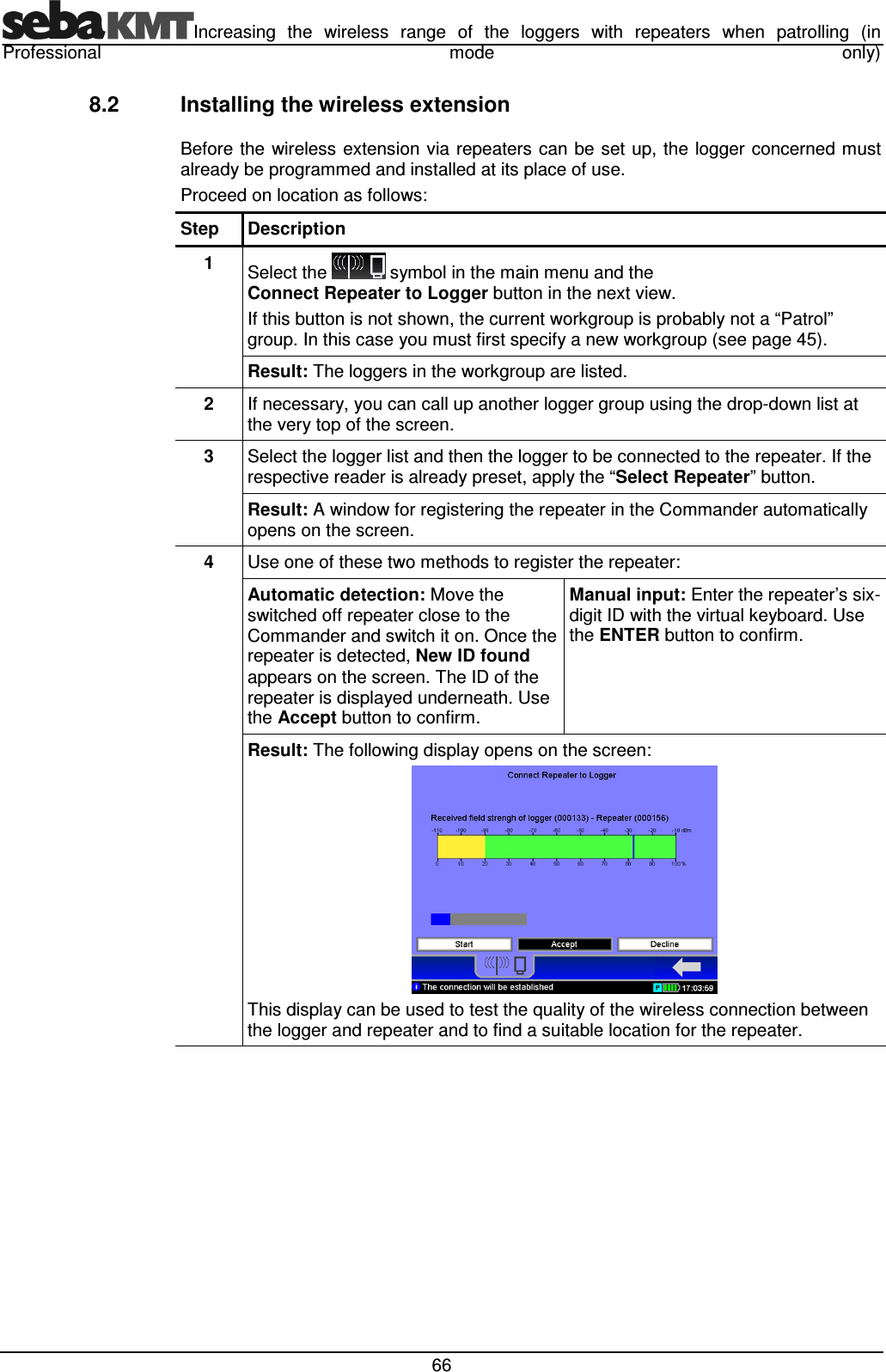 Increasing the wireless range of the loggers with repeaters when patrolling (in Professional mode only) 66 8.2 Installing the wireless extension Before the wireless extension via repeaters can be set up, the logger concerned must already be programmed and installed at its place of use. Proceed on location as follows: Step Description 1 Select the symbol in the main menu and the Connect Repeater to Logger button in the next view. If this button is not shown, the current workgroup is probably not a “Patrol” group. In this case you must first specify a new workgroup (see page 45). Result: The loggers in the workgroup are listed. 2 If necessary, you can call up another logger group using the drop-down list at the very top of the screen. 3 Select the logger list and then the logger to be connected to the repeater. If the respective reader is already preset, apply the “Select Repeater” button. Result: A window for registering the repeater in the Commander automatically opens on the screen. 4 Use one of these two methods to register the repeater: Automatic detection: Move the switched off repeater close to the Commander and switch it on. Once the repeater is detected, New ID found appears on the screen. The ID of the repeater is displayed underneath. Use the Accept button to confirm. Manual input: Enter the repeater’s six-digit ID with the virtual keyboard. Use the ENTER button to confirm. Result: The following display opens on the screen: This display can be used to test the quality of the wireless connection between the logger and repeater and to find a suitable location for the repeater.