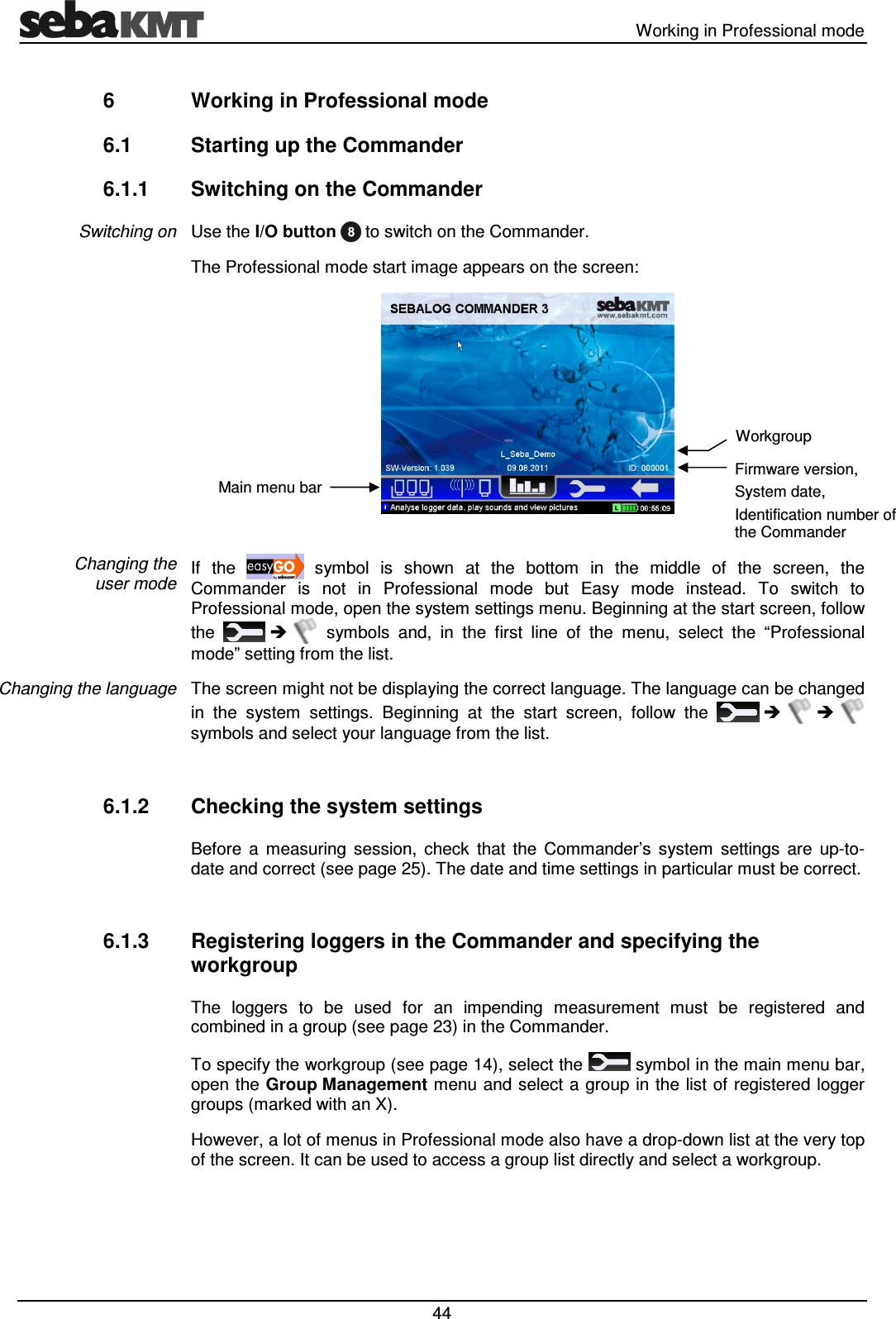 Working in Professional mode 44 6 Working in Professional mode 6.1 Starting up the Commander 6.1.1 Switching on the Commander Use the I/O button to switch on the Commander. The Professional mode start image appears on the screen: If the symbol is shown at the bottom in the middle of the screen, the Commander is not in Professional mode but Easy mode instead. To switch to Professional mode, open the system settings menu. Beginning at the start screen, follow the symbols and, in the first line of the menu, select the “Professional mode” setting from the list. The screen might not be displaying the correct language. The language can be changed in the system settings. Beginning at the start screen, follow the symbols and select your language from the list. 6.1.2 Checking the system settings Before a measuring session, check that the Commander’s system settings are up-to-date and correct (see page 25). The date and time settings in particular must be correct. 6.1.3 Registering loggers in the Commander and specifying the workgroup The loggers to be used for an impending measurement must be registered and combined in a group (see page 23) in the Commander. To specify the workgroup (see page 14), select the symbol in the main menu bar, open the Group Management menu and select a group in the list of registered logger groups (marked with an X). However, a lot of menus in Professional mode also have a drop-down list at the very top of the screen. It can be used to access a group list directly and select a workgroup. Switching on Changing the user mode Changing the language Main menu bar Firmware version, System date, Identification number of the Commander Workgroup