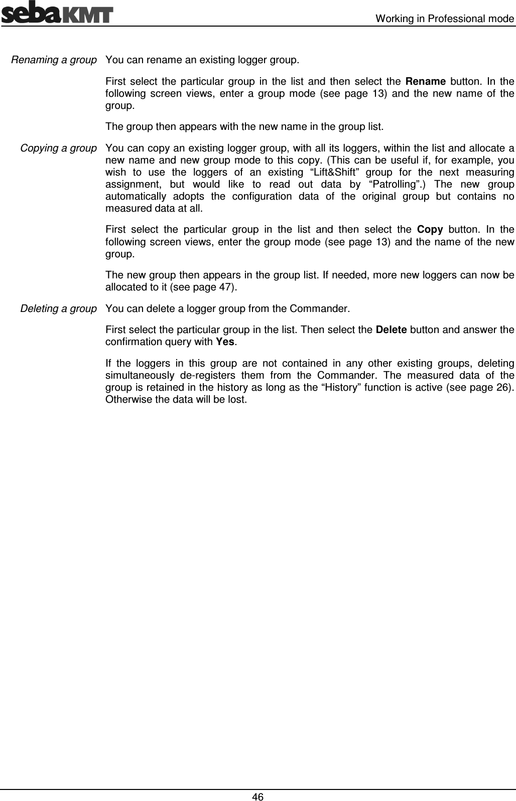 Working in Professional mode 46 You can rename an existing logger group. First select the particular group in the list and then select the Rename button. In the following screen views, enter a group mode (see page 13) and the new name of the group. The group then appears with the new name in the group list. You can copy an existing logger group, with all its loggers, within the list and allocate a new name and new group mode to this copy. (This can be useful if, for example, you wish to use the loggers of an existing “Lift&Shift” group for the next measuring assignment, but would like to read out data by “Patrolling”.) The new group automatically adopts the configuration data of the original group but contains no measured data at all. First select the particular group in the list and then select the Copy button. In the following screen views, enter the group mode (see page 13) and the name of the new group. The new group then appears in the group list. If needed, more new loggers can now be allocated to it (see page 47). You can delete a logger group from the Commander. First select the particular group in the list. Then select the Delete button and answer the confirmation query with Yes. If the loggers in this group are not contained in any other existing groups, deleting simultaneously de-registers them from the Commander. The measured data of the group is retained in the history as long as the “History” function is active (see page 26). Otherwise the data will be lost. Renaming a group Copying a group Deleting a group