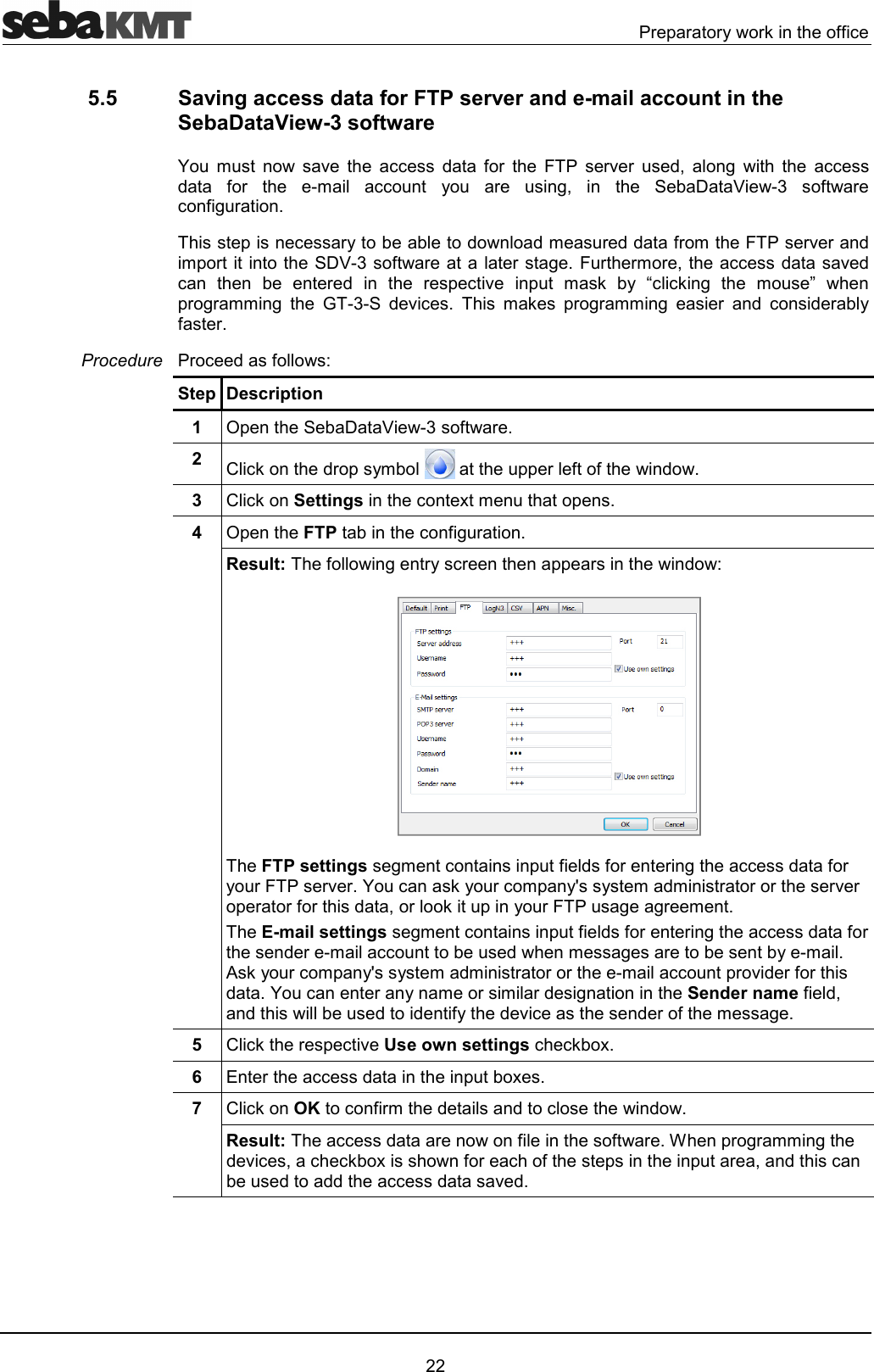  .!2!!1!*33" 5.5  Saving access data for FTP server and e-mail account in the SebaDataView-3 software O #  6  "" ' 3!  8. !6! '7 )   ""' 3!  # "" 1 ! )7   9E&amp; 3!"3)!42"!1''#!''3!#8.!6!'#2!9E&amp;3!!)48!!#!7""'6'"   !'   !2"6 2 #* 1 F""*)  #G 2!)!##)  D&amp; '6"4  #* 2!)!##) ! ' "'!13!4.!"'3Step Description 1  (29E&amp;3!42  "*'!21# 22!33'43  "*Settings"@#244  (2FTP"3)!4Result:3)!1"!22!'FTP settings)#"23'3!!)""'3!1!8.!6!4O"*1!"#21L1#'#!!!!6!2!!3!'7!*21!8.))!#4E-mail settings)#"23'3!!)""'3!'!#""'#)!1#4 *1!"#21L1#'#!!!#""2!6'!3!'4O"!1#!#!')Sender name3'7'''31'6"'!3#)45  "*!2"6Use own settings""*@46  !""'2@47  "*OK"3!#''"'4Result:""'!33!402!)!##)'6"7""*@3!"322!7'"'''""'6'4Procedure 