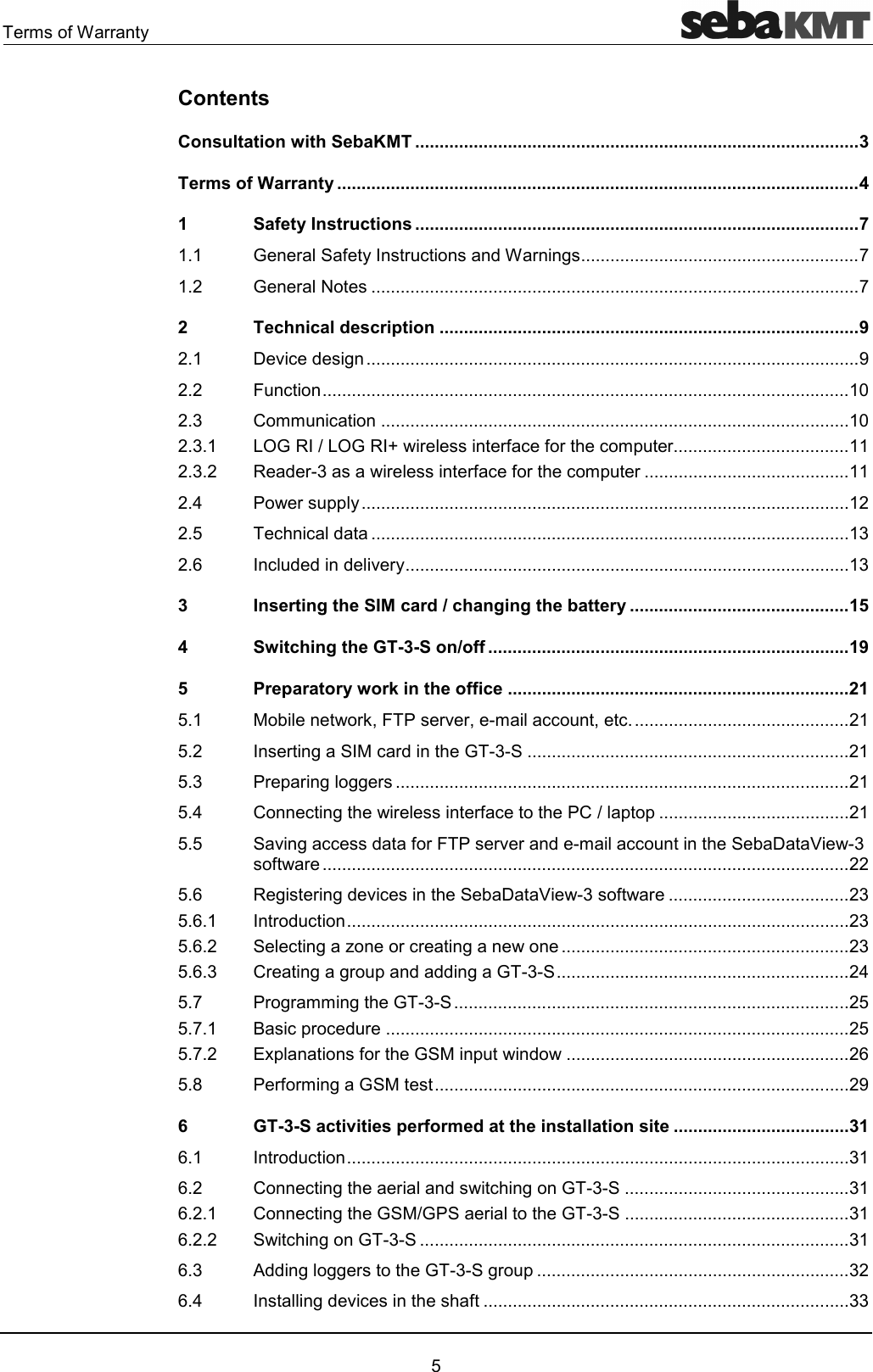 !#30!!1 %Contents Consultation with SebaKMT ........................................................................................... 3 Terms of Warranty ........................................................................................................... 4 1 Safety Instructions ........................................................................................... 7 4 D!31!"'0!)444444444444444444444444444444444444444444444444444444444 4 D!4444444444444444444444444444444444444444444444444444444444444444444444444444444444444444444444444444 2 Technical description ...................................................................................... 9 4 96"')44444444444444444444444444444444444444444444444444444444444444444444444444444444444444444444444444444< 4 8"444444444444444444444444444444444444444444444444444444444444444444444444444444444444444444444444444444444444 4&amp; ##"444444444444444444444444444444444444444444444444444444444444444444444444444444444444444444444444 4&amp;4 +(D/+(D/>!!3"3!"#2!444444444444444444444444444444444444 4&amp;4 /'!&amp;!!3"3!"#2!444444444444444444444444444444444444444444 4 .!2214444444444444444444444444444444444444444444444444444444444444444444444444444444444444444444444444444 4% ""'44444444444444444444444444444444444444444444444444444444444444444444444444444444444444444444444444&amp; 4; "'''6!14444444444444444444444444444444444444444444444444444444444444444444444444444444444444444444&amp; 3 Inserting the SIM card / changing the battery ............................................. 15 4 Switching the GT-3-S on/off .......................................................................... 19 5 Preparatory work in the office ...................................................................... 21 %4 !*78.!6!7#""7"444444444444444444444444444444444444444444444 %4 !)"!'D&amp;444444444444444444444444444444444444444444444444444444444444444444 %4&amp; .!2!)))!444444444444444444444444444444444444444444444444444444444444444444444444444444444444444444444 %4 ")!!3".22444444444444444444444444444444444444444 %4% 6)""'3!8.!6!'#""9E&amp;3!444444444444444444444444444444444444444444444444444444444444444444444444444444444444444444444444444444444444 %4; /)!)'6"9E&amp;3!4444444444444444444444444444444444444&amp; %4;4 !'"4444444444444444444444444444444444444444444444444444444444444444444444444444444444444444444444444444444&amp; %4;4 "),!"!)44444444444444444444444444444444444444444444444444444444444&amp; %4;4&amp; !))!2''')D&amp;444444444444444444444444444444444444444444444444444444444444 %4 .!)!##)D&amp;444444444444444444444444444444444444444444444444444444444444444444444444444444444% %44 ="2!"'!44444444444444444444444444444444444444444444444444444444444444444444444444444444444444444444444% %44 @23!D2'4444444444444444444444444444444444444444444444444444444444; %4$ .!3!#)D4444444444444444444444444444444444444444444444444444444444444444444444444444444444444< 6 GT-3-S activities performed at the installation site .................................... 31 ;4 !'"4444444444444444444444444444444444444444444444444444444444444444444444444444444444444444444444444444444&amp; ;4 ")!'")D&amp;4444444444444444444444444444444444444444444444&amp; ;44 ")DD.!D&amp;4444444444444444444444444444444444444444444444&amp; ;44 ")D&amp;4444444444444444444444444444444444444444444444444444444444444444444444444444444444444444&amp; ;4&amp;  '')))!D&amp;)!24444444444444444444444444444444444444444444444444444444444444444&amp; ;4 )'6"3444444444444444444444444444444444444444444444444444444444444444444444444444&amp;&amp; 