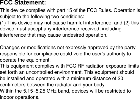  FCC Statement: This device complies with part 15 of the FCC Rules. Operation is subject to the following two conditions:     (1) This device may not cause harmful interference, and (2) this device must accept any interference received, including interference that may cause undesired operation.  Changes or modifications not expressly approved by the party responsible for compliance could void the user's authority to operate the equipment. This equipment complies with FCC RF radiation exposure limitsset forth an uncontrolled environment. This equipment shouldbe installed and operated with a minimum distance of 20 centimeters between the radiator and your body.Within the 5.15&ndash;5.25 GHz band, devices will be restricted to indoor operations. 