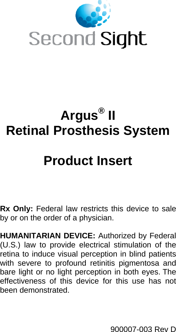     Argus® II Retinal Prosthesis System  Product Insert     Rx Only: Federal law restricts this device to sale by or on the order of a physician.  HUMANITARIAN DEVICE: Authorized by Federal (U.S.) law to provide electrical stimulation of the retina to induce visual perception in blind patients with severe to profound retinitis pigmentosa and bare light or no light perception in both eyes. The effectiveness of this device for this use has not been demonstrated. 900007-003 Rev D