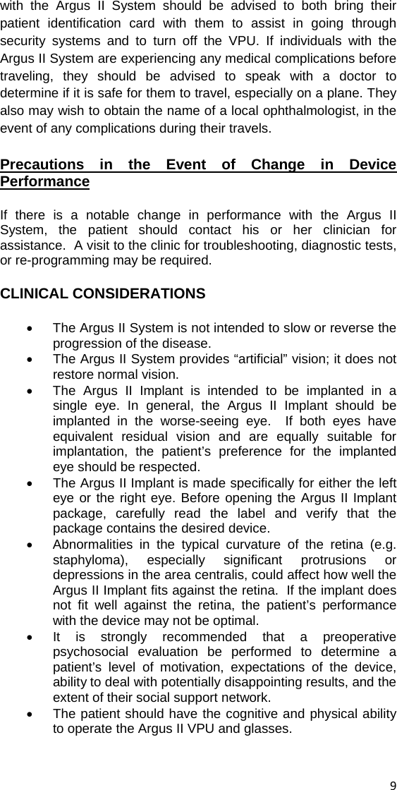 with the Argus II System should be advised to both bring their patient identification card with them to assist in going through security systems and to turn off the VPU. If individuals with the Argus II System are experiencing any medical complications before traveling, they should be advised to speak with a doctor to determine if it is safe for them to travel, especially on a plane. They also may wish to obtain the name of a local ophthalmologist, in the event of any complications during their travels. Precautions in the Event of Change in Device Performance If there is a notable change in performance with the Argus II System, the patient should contact his or her clinician for assistance.  A visit to the clinic for troubleshooting, diagnostic tests, or re-programming may be required.  CLINICAL CONSIDERATIONS •  The Argus II System is not intended to slow or reverse the progression of the disease. •  The Argus II System provides “artificial” vision; it does not restore normal vision.   •  The Argus II Implant is intended to be implanted in a single eye. In general, the Argus II Implant should be implanted in the worse-seeing eye.  If both eyes have equivalent residual vision and are equally suitable for implantation, the patient’s preference for the implanted eye should be respected. •  The Argus II Implant is made specifically for either the left eye or the right eye. Before opening the Argus II Implant package, carefully read the label and verify that the package contains the desired device. •  Abnormalities in the typical curvature of the retina (e.g. staphyloma), especially significant protrusions or depressions in the area centralis, could affect how well the Argus II Implant fits against the retina.  If the implant does not fit well against the retina, the patient’s performance with the device may not be optimal. •  It is strongly recommended that a preoperative psychosocial evaluation be performed to determine a patient’s level of motivation, expectations of the device, ability to deal with potentially disappointing results, and the extent of their social support network. •  The patient should have the cognitive and physical ability to operate the Argus II VPU and glasses.  9 