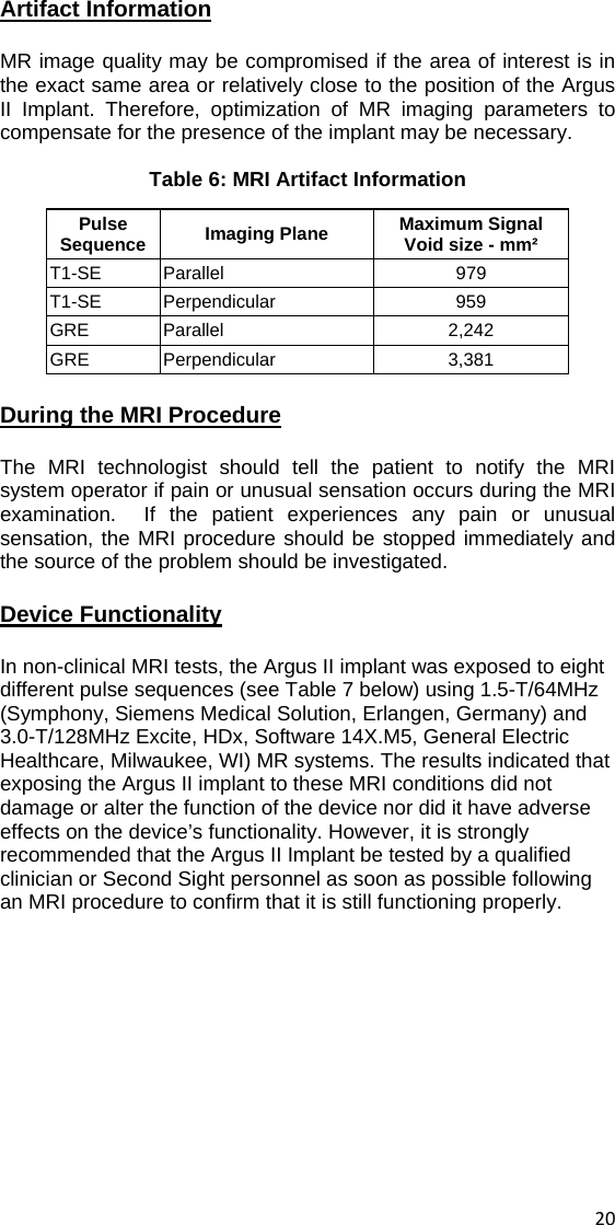 Artifact Information MR image quality may be compromised if the area of interest is in the exact same area or relatively close to the position of the Argus II Implant. Therefore, optimization of MR imaging parameters to compensate for the presence of the implant may be necessary.  Table 6: MRI Artifact Information Pulse Sequence  Imaging Plane  Maximum Signal Void size - mm² T1-SE Parallel  979 T1-SE Perpendicular  959 GRE Parallel  2,242 GRE Perpendicular  3,381 During the MRI Procedure The MRI technologist should tell the patient to notify the MRI system operator if pain or unusual sensation occurs during the MRI examination.  If the patient experiences any pain or unusual sensation, the MRI procedure should be stopped immediately and the source of the problem should be investigated. Device Functionality In non-clinical MRI tests, the Argus II implant was exposed to eight different pulse sequences (see Table 7 below) using 1.5-T/64MHz (Symphony, Siemens Medical Solution, Erlangen, Germany) and 3.0-T/128MHz Excite, HDx, Software 14X.M5, General Electric Healthcare, Milwaukee, WI) MR systems. The results indicated that exposing the Argus II implant to these MRI conditions did not damage or alter the function of the device nor did it have adverse effects on the device’s functionality. However, it is strongly recommended that the Argus II Implant be tested by a qualified clinician or Second Sight personnel as soon as possible following an MRI procedure to confirm that it is still functioning properly.    20 