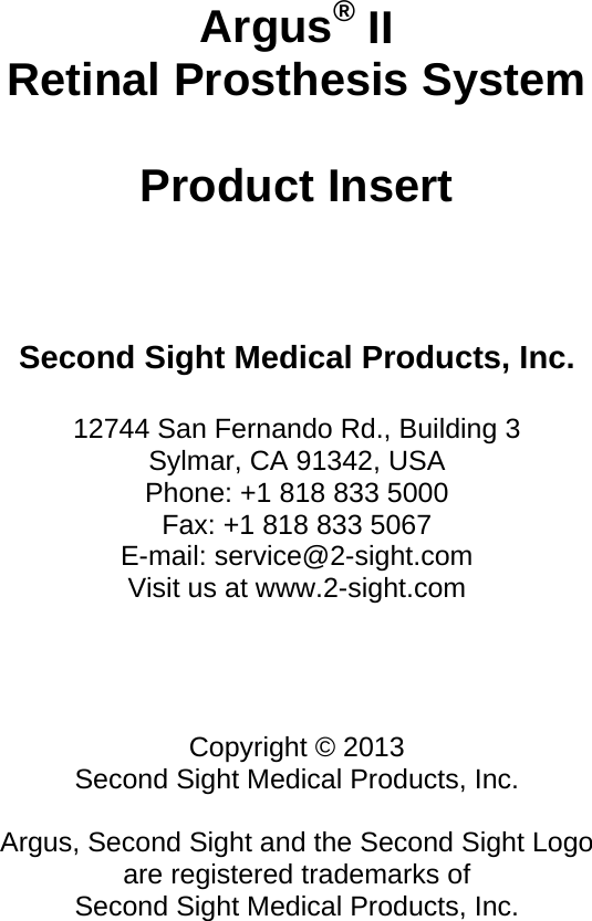     Argus® II Retinal Prosthesis System  Product Insert     Second Sight Medical Products, Inc.  12744 San Fernando Rd., Building 3 Sylmar, CA 91342, USA Phone: +1 818 833 5000 Fax: +1 818 833 5067 E-mail: service@2-sight.com Visit us at www.2-sight.com     Copyright © 2013 Second Sight Medical Products, Inc.  Argus, Second Sight and the Second Sight Logo are registered trademarks of  Second Sight Medical Products, Inc. 
