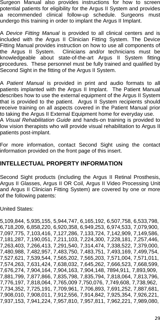 Surgeon Manual also provides instructions for how to screen potential patients for eligibility for the Argus II System and provides a recommended clinical follow-up schedule. Surgeons must undergo this training in order to implant the Argus II Implant.  A  Device Fitting Manual is provided to all clinical centers and is included with the Argus II Clinician Fitting System. The Device Fitting Manual provides instruction on how to use all components of the Argus II System.  Clinicians and/or technicians must be knowledgeable about state-of-the-art Argus II System fitting procedures.  These personnel must be fully trained and qualified by Second Sight in the fitting of the Argus II System.   A  Patient Manual is provided in print and audio formats to all patients implanted with the Argus II Implant.  The Patient Manual describes how to use the external equipment of the Argus II System that is provided to the patient.  Argus II System recipients should receive training on all aspects covered in the Patient Manual prior to taking the Argus II External Equipment home for everyday use. A Visual Rehabilitation Guide and hands-on training is provided to low vision therapists who will provide visual rehabilitation to Argus II patients post-implant.    For more information, contact Second Sight using the contact information provided on the front page of this insert.    INTELLECTUAL PROPERTY INFORMATION Second Sight products (including the Argus II Retinal Prosthesis, Argus II Glasses, Argus II OR Coil, Argus II Video Processing Unit and Argus II Clinician Fitting System) are covered by one or more of the following patents:  United States:  5,109,844, 5,935,155, 5,944,747, 6,165,192, 6,507,758, 6,533,798, 6,718,209, 6,858,220, 6,920,358, 6,949,253, 6,974,533, 7,079,900, 7,097,775, 7,103,416, 7,127,286, 7,133,724, 7,142,909, 7,149,586, 7,181,287, 7,190,051, 7,211,103, 7,224,300, 7,228,181, 7,257,446, 7,263,403, 7,266,413, 7,291,540, 7,314,474, 7,338,522, 7,379,000, 7,480,988, 7,482,957, 7,483,750, 7,483,751, 7,493,169, 7,499,754, 7,527,621, 7,539,544, 7,565,202, 7,565,203, 7,571,004, 7,571,011, 7,574,263, 7,631,424, 7,638,032, 7,645,262, 7,666,523, 7,668,599, 7,676,274, 7,904,164, 7,904,163, 7,904,148, 7894,911, 7,893,909, 7,881,799, 7,877,866, 7,835,798, 7,835,794, 7,818,064, 7,813,796, 7,776,197, 7,818,064, 7,765,009 7,750,076, 7,749,608, 7,738,962, 7,734,352, 7,725,191, 7,709,961, 7,706,893, 7,691,252, 7,887,681, 7,908,010, 7,908,011, 7,912,556, 7,914,842, 7,925,354, 7,926,221, 7,937,153, 7,941,224, 7,957,810, 7,957,811, 7,962,221, 7,989,080,  29 