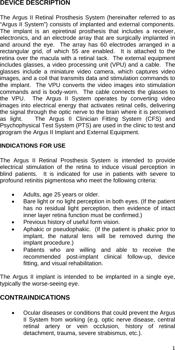 DEVICE DESCRIPTION The Argus II Retinal Prosthesis System (hereinafter referred to as “Argus II System”) consists of implanted and external components.  The implant is an epiretinal prosthesis that includes a receiver, electronics, and an electrode array that are surgically implanted in and around the eye.  The array has 60 electrodes arranged in a rectangular grid, of which 55 are enabled.  It is attached to the retina over the macula with a retinal tack.  The external equipment includes glasses, a video processing unit (VPU) and a cable.  The glasses include a miniature video camera, which captures video images, and a coil that transmits data and stimulation commands to the implant.  The VPU converts the video images into stimulation commands and is body-worn.  The cable connects the glasses to the VPU.  The Argus II System operates by converting video images into electrical energy that activates retinal cells, delivering the signal through the optic nerve to the brain where it is perceived as light.   The Argus II Clinician Fitting System (CFS) and Psychophysical Test System (PTS) are used in the clinic to test and program the Argus II Implant and External Equipment.  INDICATIONS FOR USE The Argus II Retinal Prosthesis System is intended to provide electrical stimulation of the retina to induce visual perception in blind patients.  It is indicated for use in patients with severe to profound retinitis pigmentosa who meet the following criteria:  •  Adults, age 25 years or older. •  Bare light or no light perception in both eyes. (If the patient has no residual light perception, then evidence of intact inner layer retina function must be confirmed.)  •  Previous history of useful form vision. •  Aphakic or pseudophakic.  (If the patient is phakic prior to implant, the natural lens will be removed during the implant procedure.) •  Patients who are willing and able to receive the recommended post-implant clinical follow-up, device fitting, and visual rehabilitation.   The Argus II implant is intended to be implanted in a single eye, typically the worse-seeing eye.  CONTRAINDICATIONS •  Ocular diseases or conditions that could prevent the Argus II System from working (e.g. optic nerve disease, central retinal artery or vein occlusion, history of retinal detachment, trauma, severe strabismus, etc.).  1 