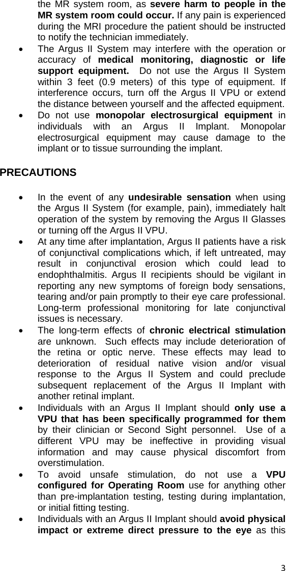 the MR system room, as severe harm to people in the MR system room could occur. If any pain is experienced during the MRI procedure the patient should be instructed to notify the technician immediately. •  The Argus II System may interfere with the operation or accuracy of medical monitoring, diagnostic or life support equipment.  Do not use the Argus II System within 3 feet (0.9 meters) of this type of equipment. If interference occurs, turn off the Argus II VPU or extend the distance between yourself and the affected equipment. •  Do not use monopolar electrosurgical equipment in individuals with an Argus II Implant. Monopolar electrosurgical equipment may cause damage to the implant or to tissue surrounding the implant.   PRECAUTIONS •  In the event of any undesirable sensation when using the Argus II System (for example, pain), immediately halt operation of the system by removing the Argus II Glasses or turning off the Argus II VPU. •  At any time after implantation, Argus II patients have a risk of conjunctival complications which, if left untreated, may result in conjunctival erosion which could lead to endophthalmitis. Argus II recipients should be vigilant in reporting any new symptoms of foreign body sensations, tearing and/or pain promptly to their eye care professional. Long-term professional monitoring for late conjunctival issues is necessary. •  The long-term effects of chronic electrical stimulation are unknown.  Such effects may include deterioration of the retina or optic nerve. These effects may lead to deterioration of residual native vision and/or visual response to the Argus II System and could preclude subsequent replacement of the Argus II Implant with another retinal implant.   •  Individuals with an Argus II Implant should only use a VPU that has been specifically programmed for them by their clinician or Second Sight personnel.  Use of a different VPU may be ineffective in providing visual information and may cause physical discomfort from overstimulation. •  To avoid unsafe stimulation, do not use a VPU configured for Operating Room use for anything other than pre-implantation testing, testing during implantation, or initial fitting testing. •  Individuals with an Argus II Implant should avoid physical impact or extreme direct pressure to the eye as this  3 