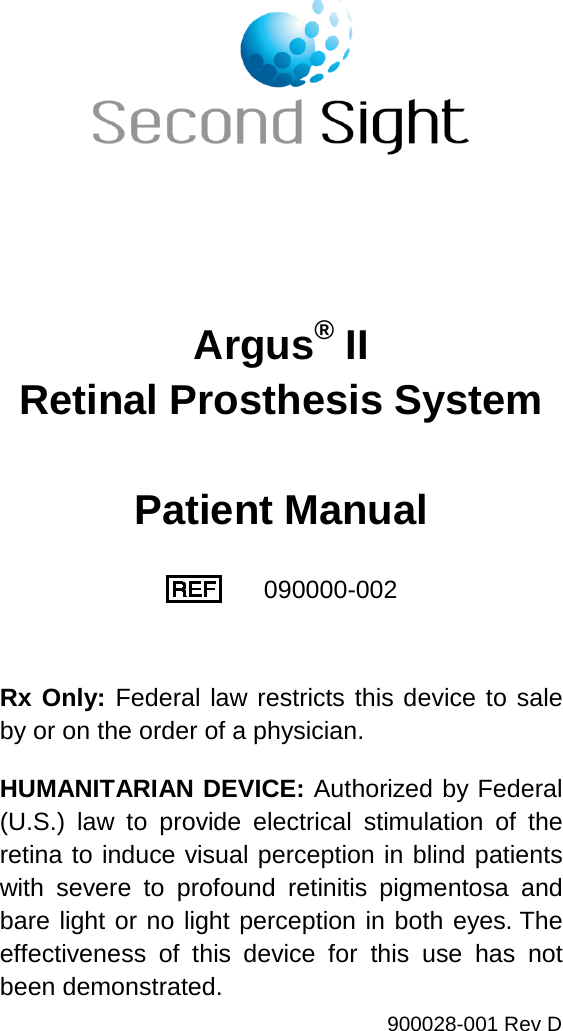 900028-001 Rev D Argus® II Retinal Prosthesis System Patient Manual 090000-002 Rx Only: Federal law restricts this device to sale by or on the order of a physician. HUMANITARIAN DEVICE: Authorized by Federal (U.S.) law to provide electrical stimulation of the retina to induce visual perception in blind patients with severe to profound retinitis pigmentosa and bare light or no light perception in both eyes. The effectiveness of this device for this use has not been demonstrated.