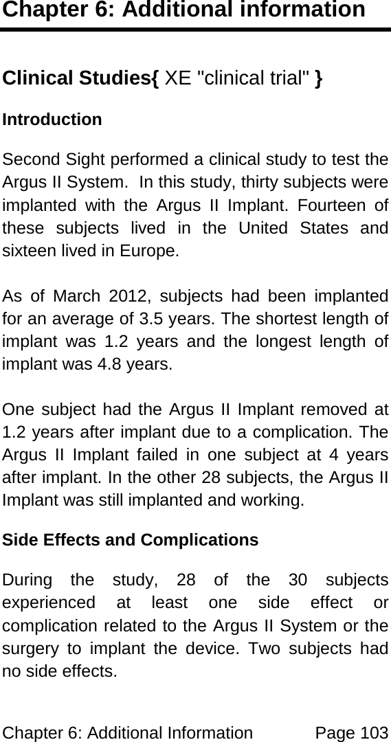 Chapter 6: Additional Information Page 103 Chapter 6: Additional information Clinical Studies{ XE "clinical trial" } Introduction Second Sight performed a clinical study to test the Argus II System. In this study, thirty subjects were implanted with the Argus II Implant. Fourteen of these subjects lived in the United States and sixteen lived in Europe. As of March 2012, subjects had been implanted for an average of 3.5 years. The shortest length of implant was 1.2 years and the longest length of implant was 4.8 years. One subject had the Argus II Implant removed at 1.2 years after implant due to a complication. The Argus II Implant failed in one subject at 4 years after implant. In the other 28 subjects, the Argus II Implant was still implanted and working. Side Effects and Complications During the study, 28 of the 30 subjects experienced at least one side effect or complication related to the Argus II System or the surgery to implant the device. Two subjects had no side effects.