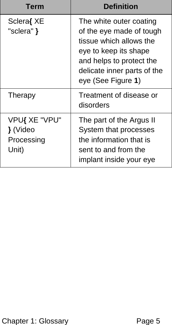 Chapter 1: Glossary Page 5 Term Definition Sclera{ XE "sclera" } The white outer coating of the eye made of tough tissue which allows the eye to keep its shape and helps to protect the delicate inner parts of the eye (See Figure 1) Therapy Treatment of disease or disorders VPU{ XE "VPU" } (Video Processing Unit) The part of the Argus II System that processes the information that is sent to and from the implant inside your eye