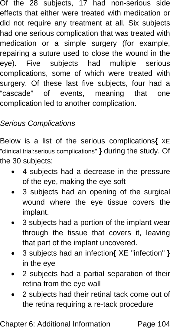 Chapter 6: Additional Information Page 104 Of the 28 subjects, 17 had non-serious side effects that either were treated with medication or did not require any treatment at all. Six subjects had one serious complication that was treated with medication or a simple surgery (for example, repairing a suture used to close the wound in the eye). Five subjects had multiple serious complications, some of which were treated with surgery. Of these last five subjects, four had a “cascade” of events, meaning that one complication led to another complication. Serious Complications Below is a list of the serious complications{ XE "clinical trial:serious complications" } during the study. Of the 30 subjects: • 4 subjects had a decrease in the pressure of the eye, making the eye soft • 3 subjects had an opening of the surgical wound where the eye tissue covers the implant. • 3 subjects had a portion of the implant wear through the tissue that covers it, leaving that part of the implant uncovered. • 3 subjects had an infection{ XE "infection" } in the eye • 2 subjects had a partial separation of their retina from the eye wall • 2 subjects had their retinal tack come out of the retina requiring a re-tack procedure