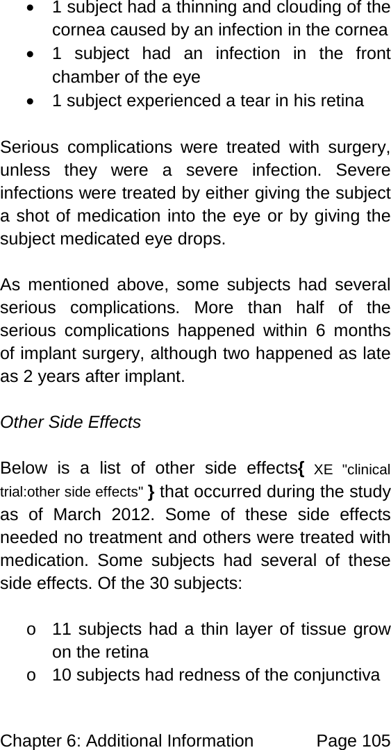Chapter 6: Additional Information Page 105 • 1 subject had a thinning and clouding of the cornea caused by an infection in the cornea • 1 subject had an infection in the front chamber of the eye • 1 subject experienced a tear in his retina Serious complications were treated with surgery, unless they were a severe infection. Severe infections were treated by either giving the subject a shot of medication into the eye or by giving the subject medicated eye drops. As mentioned above, some subjects had several serious complications. More than half of the serious complications happened within 6 months of implant surgery, although two happened as late as 2 years after implant. Other Side Effects Below is a list of other side effects{ XE "clinical trial:other side effects" } that occurred during the study as of March 2012. Some of these side effects needed no treatment and others were treated with medication. Some subjects had several of these side effects. Of the 30 subjects: o 11 subjects had a thin layer of tissue grow on the retina o 10 subjects had redness of the conjunctiva