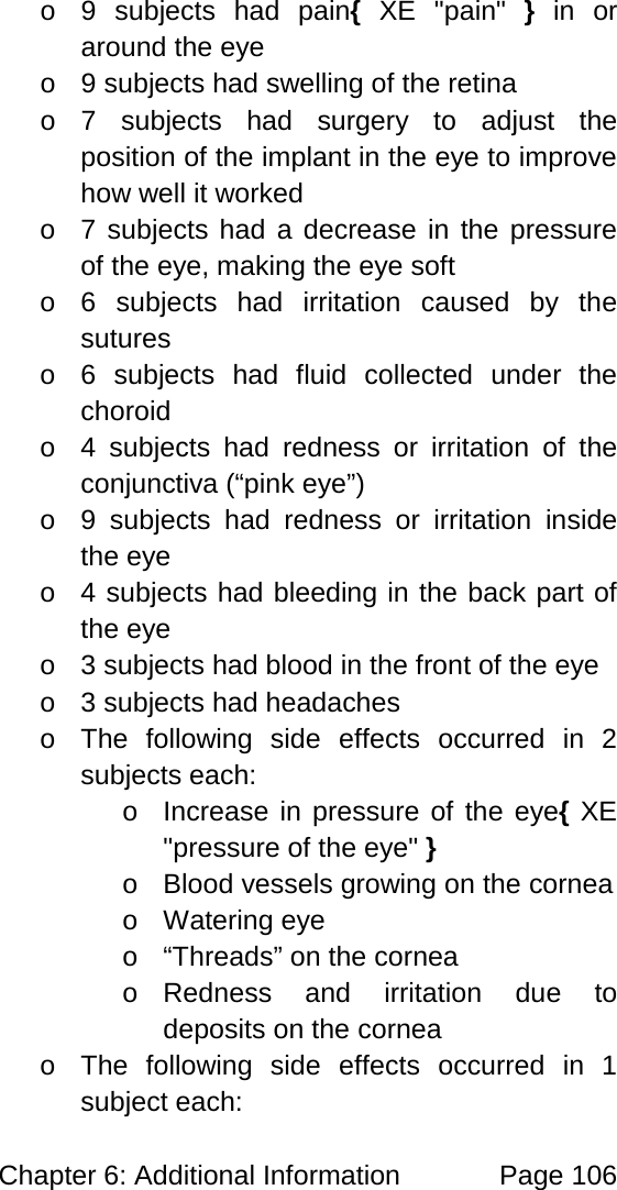 Chapter 6: Additional Information Page 106 o 9 subjects had pain{ XE "pain" } in or around the eye o 9 subjects had swelling of the retina o 7 subjects had surgery to adjust the position of the implant in the eye to improve how well it worked o 7 subjects had a decrease in the pressure of the eye, making the eye soft o 6 subjects had irritation caused by the sutures o 6 subjects had fluid collected under the choroid o 4 subjects had redness or irritation of the conjunctiva (“pink eye”) o 9 subjects had redness or irritation inside the eye o 4 subjects had bleeding in the back part of the eye o 3 subjects had blood in the front of the eye o 3 subjects had headaches o The following side effects occurred in 2 subjects each: o Increase in pressure of the eye{ XE "pressure of the eye" } o Blood vessels growing on the cornea o Watering eye o “Threads” on the cornea o Redness and irritation due to deposits on the cornea o The following side effects occurred in 1 subject each: