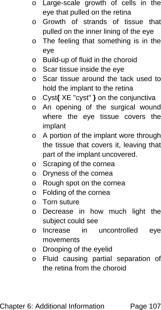 Chapter 6: Additional Information Page 107 o Large-scale growth of cells in the eye that pulled on the retina o Growth of strands of tissue that pulled on the inner lining of the eye o The feeling that something is in the eye o Build-up of fluid in the choroid o Scar tissue inside the eye o Scar tissue around the tack used to hold the implant to the retina o Cyst{ XE "cyst" } on the conjunctiva o An opening of the surgical wound where the eye tissue covers the implant o A portion of the implant wore through the tissue that covers it, leaving that part of the implant uncovered. o Scraping of the cornea o Dryness of the cornea o Rough spot on the cornea o Folding of the cornea o Torn suture o Decrease in how much light the subject could see o Increase in uncontrolled eye movements o Drooping of the eyelid o Fluid causing partial separation of the retina from the choroid
