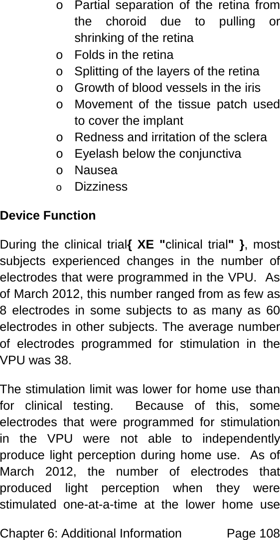 Chapter 6: Additional Information Page 108 o Partial separation of the retina from the choroid due to pulling or shrinking of the retina o Folds in the retina o Splitting of the layers of the retina o Growth of blood vessels in the iris o Movement of the tissue patch used to cover the implant o Redness and irritation of the sclera o Eyelash below the conjunctiva o Nausea o Dizziness Device Function During the clinical trial{ XE "clinical trial" }, most subjects experienced changes in the number of electrodes that were programmed in the VPU. As of March 2012, this number ranged from as few as 8 electrodes in some subjects to as many as 60 electrodes in other subjects. The average number of electrodes programmed for stimulation in the VPU was 38. The stimulation limit was lower for home use than for clinical testing. Because of this, some electrodes that were programmed for stimulation in the VPU were not able to independently produce light perception during home use. As of March 2012, the number of electrodes that produced light perception when they were stimulated one-at-a-time at the lower home use