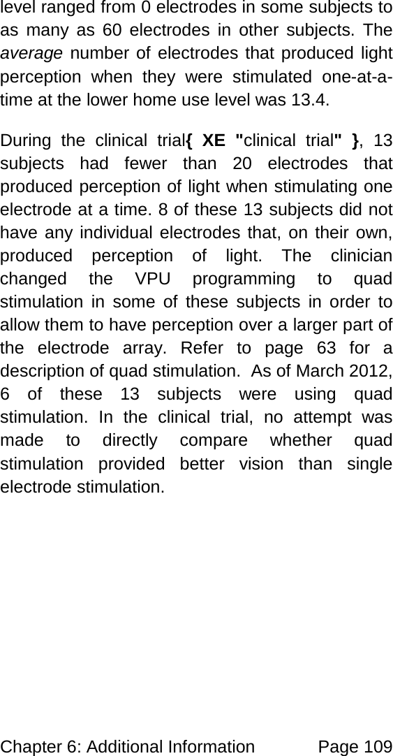Chapter 6: Additional Information Page 109 level ranged from 0 electrodes in some subjects to as many as 60 electrodes in other subjects. The average number of electrodes that produced light perception when they were stimulated one-at-a-time at the lower home use level was 13.4. During the clinical trial{ XE "clinical trial" }, 13 subjects had fewer than 20 electrodes that produced perception of light when stimulating one electrode at a time. 8 of these 13 subjects did not have any individual electrodes that, on their own, produced perception of light. The clinician changed the VPU programming to quad stimulation in some of these subjects in order to allow them to have perception over a larger part of the electrode array. Refer to page 63 for a description of quad stimulation. As of March 2012, 6 of these 13 subjects were using quad stimulation. In the clinical trial, no attempt was made to directly compare whether quad stimulation provided better vision than single electrode stimulation.