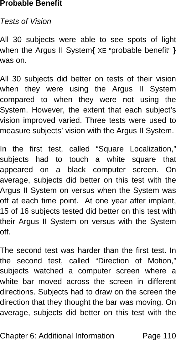 Chapter 6: Additional Information Page 110 Probable Benefit Tests of Vision All 30 subjects were able to see spots of light when the Argus II System{ XE "probable benefit" } was on. All 30 subjects did better on tests of their vision when they were using the Argus II System compared to when they were not using the System. However, the extent that each subject’s vision improved varied. Three tests were used to measure subjects’ vision with the Argus II System. In the first test, called “Square Localization,” subjects had to touch a white square that appeared on a black computer screen. On average, subjects did better on this test with the Argus II System on versus when the System was off at each time point. At one year after implant, 15 of 16 subjects tested did better on this test with their Argus II System on versus with the System off. The second test was harder than the first test. In the second test, called “Direction of Motion,” subjects watched a computer screen where a white bar moved across the screen in different directions. Subjects had to draw on the screen the direction that they thought the bar was moving. On average, subjects did better on this test with the