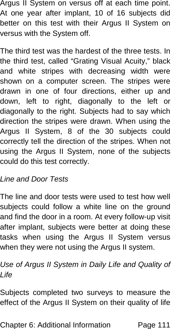 Chapter 6: Additional Information Page 111 Argus II System on versus off at each time point. At one year after implant, 10 of 16 subjects did better on this test with their Argus II System on versus with the System off. The third test was the hardest of the three tests. In the third test, called “Grating Visual Acuity,” black and white stripes with decreasing width were shown on a computer screen. The stripes were drawn in one of four directions, either up and down, left to right, diagonally to the left or diagonally to the right. Subjects had to say which direction the stripes were drawn. When using the Argus II System, 8 of the 30 subjects could correctly tell the direction of the stripes. When not using the Argus II System, none of the subjects could do this test correctly. Line and Door Tests The line and door tests were used to test how well subjects could follow a white line on the ground and find the door in a room. At every follow-up visit after implant, subjects were better at doing these tasks when using the Argus II System versus when they were not using the Argus II system. Use of Argus II System in Daily Life and Quality of Life Subjects completed two surveys to measure the effect of the Argus II System on their quality of life