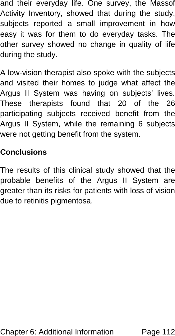 Chapter 6: Additional Information Page 112 and their everyday life. One survey, the Massof Activity Inventory, showed that during the study, subjects reported a small improvement in how easy it was for them to do everyday tasks. The other survey showed no change in quality of life during the study. A low-vision therapist also spoke with the subjects and visited their homes to judge what affect the Argus II System was having on subjects’ lives. These therapists found that 20 of the 26 participating subjects received benefit from the Argus II System, while the remaining 6 subjects were not getting benefit from the system. Conclusions The results of this clinical study showed that the probable benefits of the Argus II System are greater than its risks for patients with loss of vision due to retinitis pigmentosa.