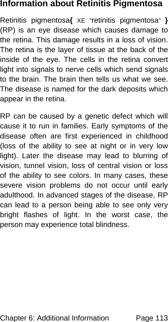 Chapter 6: Additional Information Page 113 Information about Retinitis Pigmentosa Retinitis pigmentosa{ XE "retinitis pigmentosa" } (RP) is an eye disease which causes damage to the retina. This damage results in a loss of vision. The retina is the layer of tissue at the back of the inside of the eye. The cells in the retina convert light into signals to nerve cells which send signals to the brain. The brain then tells us what we see. The disease is named for the dark deposits which appear in the retina. RP can be caused by a genetic defect which will cause it to run in families. Early symptoms of the disease often are first experienced in childhood (loss of the ability to see at night or in very low light). Later the disease may lead to blurring of vision, tunnel vision, loss of central vision or loss of the ability to see colors. In many cases, these severe vision problems do not occur until early adulthood. In advanced stages of the disease, RP can lead to a person being able to see only very bright flashes of light. In the worst case, the person may experience total blindness.