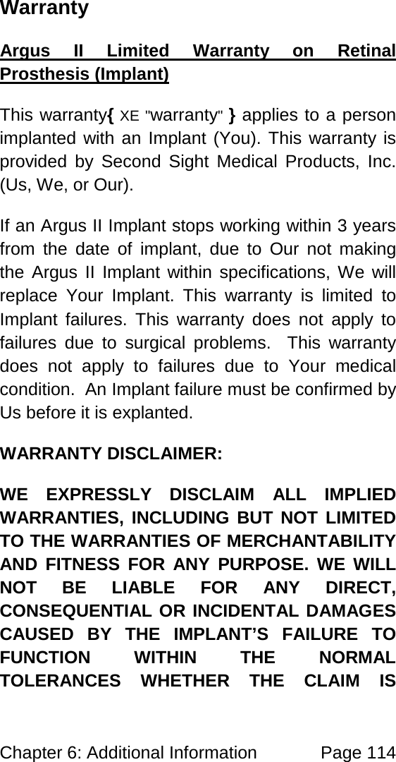 Chapter 6: Additional Information Page 114 Warranty This warranty{ XE "warranty" } applies to a person implanted with an Implant (You). This warranty is provided by Second Sight Medical Products, Inc. (Us, We, or Our). Argus II Limited Warranty on Retinal Prosthesis (Implant) If an Argus II Implant stops working within 3 years from the date of implant, due to Our not making the Argus II Implant within specifications, We will replace Your Implant. This warranty is limited to Implant failures. This warranty does not apply to failures due to surgical problems. This warranty does not apply to failures due to Your medical condition. An Implant failure must be confirmed by Us before it is explanted. WARRANTY DISCLAIMER: WE EXPRESSLY DISCLAIM ALL IMPLIED WARRANTIES, INCLUDING BUT NOT LIMITED TO THE WARRANTIES OF MERCHANTABILITY AND FITNESS FOR ANY PURPOSE. WE WILL NOT BE LIABLE FOR ANY DIRECT, CONSEQUENTIAL OR INCIDENTAL DAMAGES CAUSED BY THE IMPLANT’S FAILURE TO FUNCTION WITHIN THE NORMAL TOLERANCES WHETHER THE CLAIM IS