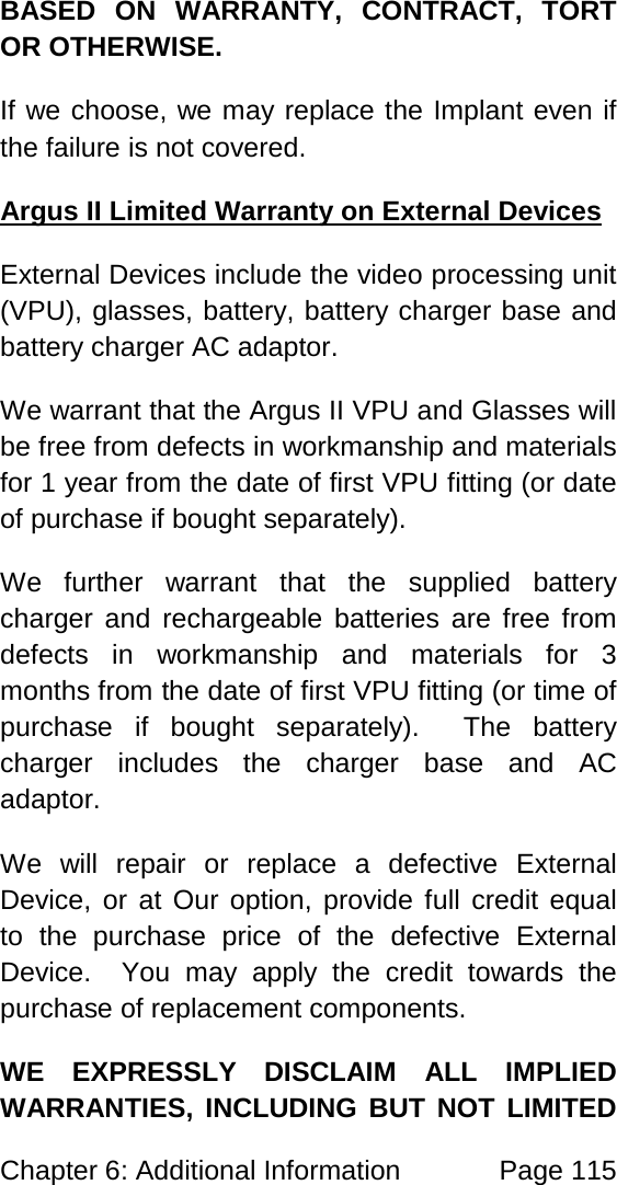 Chapter 6: Additional Information Page 115 BASED ON WARRANTY, CONTRACT, TORT OR OTHERWISE. If we choose, we may replace the Implant even if the failure is not covered. External Devices include the video processing unit (VPU), glasses, battery, battery charger base and battery charger AC adaptor. Argus II Limited Warranty on External Devices We warrant that the Argus II VPU and Glasses will be free from defects in workmanship and materials for 1 year from the date of first VPU fitting (or date of purchase if bought separately). We further warrant that the supplied battery charger and rechargeable batteries are free from defects in workmanship and materials for 3 months from the date of first VPU fitting (or time of purchase if bought separately). The battery charger includes the charger base and AC adaptor. We will repair or replace a defective External Device, or at Our option, provide full credit equal to the purchase price of the defective External Device. You may apply the credit towards the purchase of replacement components. WE EXPRESSLY DISCLAIM ALL IMPLIED WARRANTIES, INCLUDING BUT NOT LIMITED