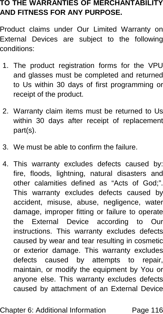 Chapter 6: Additional Information Page 116 TO THE WARRANTIES OF MERCHANTABILITY AND FITNESS FOR ANY PURPOSE. Product claims under Our Limited Warranty on External Devices are subject to the following conditions: 1. The product registration forms for the VPU and glasses must be completed and returned to Us within 30 days of first programming or receipt of the product. 2. Warranty claim items must be returned to Us within 30 days after receipt of replacement part(s). 3. We must be able to confirm the failure. 4. This warranty excludes defects caused by: fire, floods, lightning, natural disasters and other calamities defined as “Acts of God;”. This warranty excludes defects caused by accident, misuse, abuse, negligence, water damage, improper fitting or failure to operate the External Device according to Our instructions. This warranty excludes defects caused by wear and tear resulting in cosmetic or exterior damage. This warranty excludes defects caused by attempts to repair, maintain, or modify the equipment by You or anyone else. This warranty excludes defects caused by attachment of an External Device