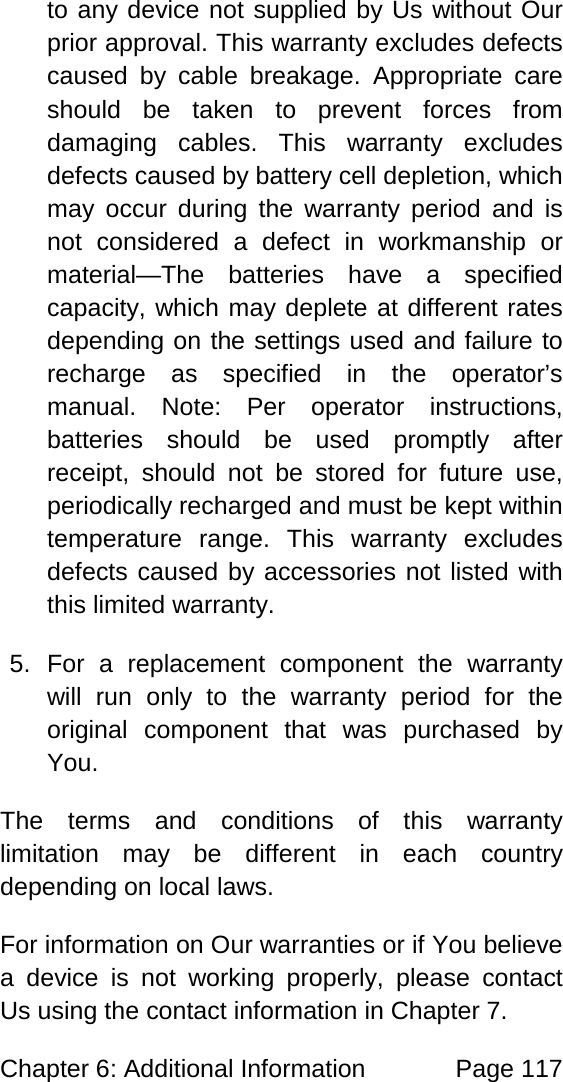 Chapter 6: Additional Information Page 117 to any device not supplied by Us without Our prior approval. This warranty excludes defects caused by cable breakage. Appropriate care should be taken to prevent forces from damaging cables. This warranty excludes defects caused by battery cell depletion, which may occur during the warranty period and is not considered a defect in workmanship or material—The batteries have a specified capacity, which may deplete at different rates depending on the settings used and failure to recharge as specified in the operator’s manual. Note: Per operator instructions, batteries should be used promptly after receipt, should not be stored for future use, periodically recharged and must be kept within temperature range. This warranty excludes defects caused by accessories not listed with this limited warranty. 5. For a replacement component the warranty will run only to the warranty period for the original component that was purchased by You. The terms and conditions of this warranty limitation may be different in each country depending on local laws. For information on Our warranties or if You believe a device is not working properly, please contact Us using the contact information in Chapter 7.