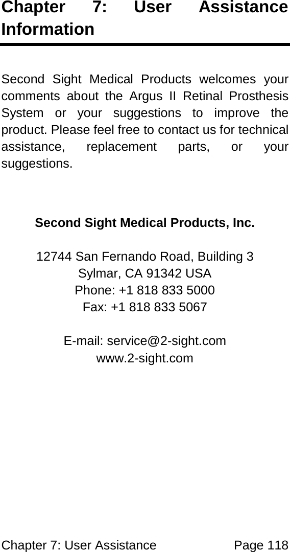 Chapter 7: User Assistance Page 118 Chapter 7: User Assistance Information Second Sight Medical Products welcomes your comments about the Argus II Retinal Prosthesis System or your suggestions to improve the product. Please feel free to contact us for technical assistance, replacement parts, or your suggestions. Second Sight Medical Products, Inc. 12744 San Fernando Road, Building 3 Sylmar, CA 91342 USA Phone: +1 818 833 5000 Fax: +1 818 833 5067 E-mail: service@2-sight.com www.2-sight.com