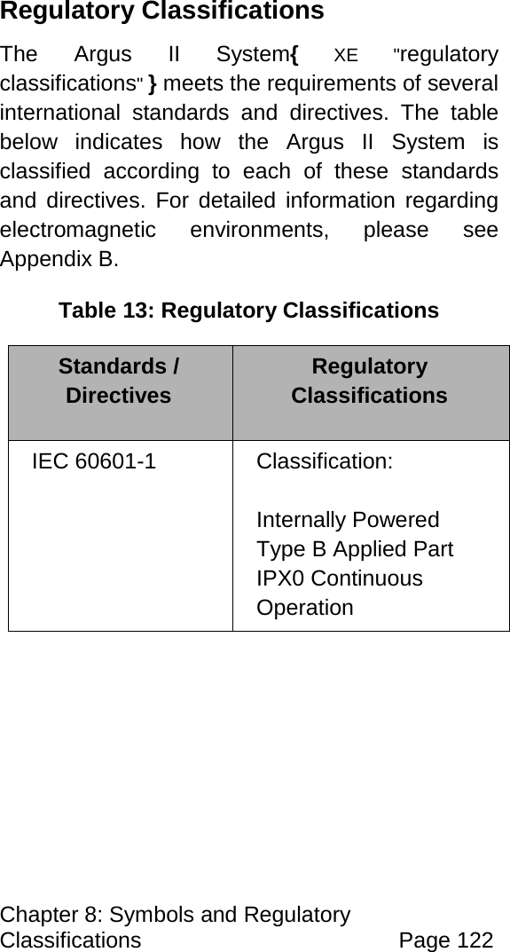 Chapter 8: Symbols and Regulatory Classifications Page 122 Regulatory Classifications The Argus II System{ XE "regulatory classifications" } meets the requirements of several international standards and directives. The table below indicates how the Argus II System is classified according to each of these standards and directives. For detailed information regarding electromagnetic environments, please see Appendix B. Table 13: Regulatory Classifications Standards / Directives Regulatory Classifications IEC 60601-1 Classification: Internally Powered Type B Applied Part IPX0 Continuous Operation