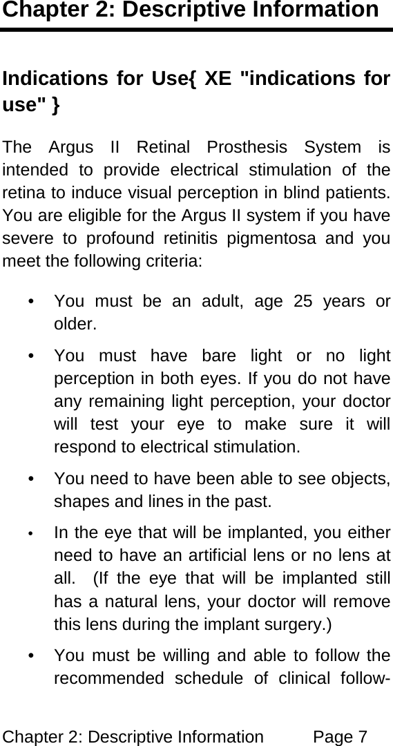 Chapter 2: Descriptive Information Page 7 Chapter 2: Descriptive Information Indications for Use{ XE "indications for use" } The Argus II Retinal Prosthesis System is intended to provide electrical stimulation of the retina to induce visual perception in blind patients. You are eligible for the Argus II system if you have severe to profound retinitis pigmentosa and you meet the following criteria: • You must be an adult, age 25 years or older. • You must have bare light or no light perception in both eyes. If you do not have any remaining light perception, your doctor will test your eye to make sure it will respond to electrical stimulation. • You need to have been able to see objects, shapes and lines in the past. • In the eye that will be implanted, you either need to have an artificial lens or no lens at all. (If the eye that will be implanted still has a natural lens, your doctor will remove this lens during the implant surgery.) • You must be willing and able to follow the recommended schedule of clinical follow-