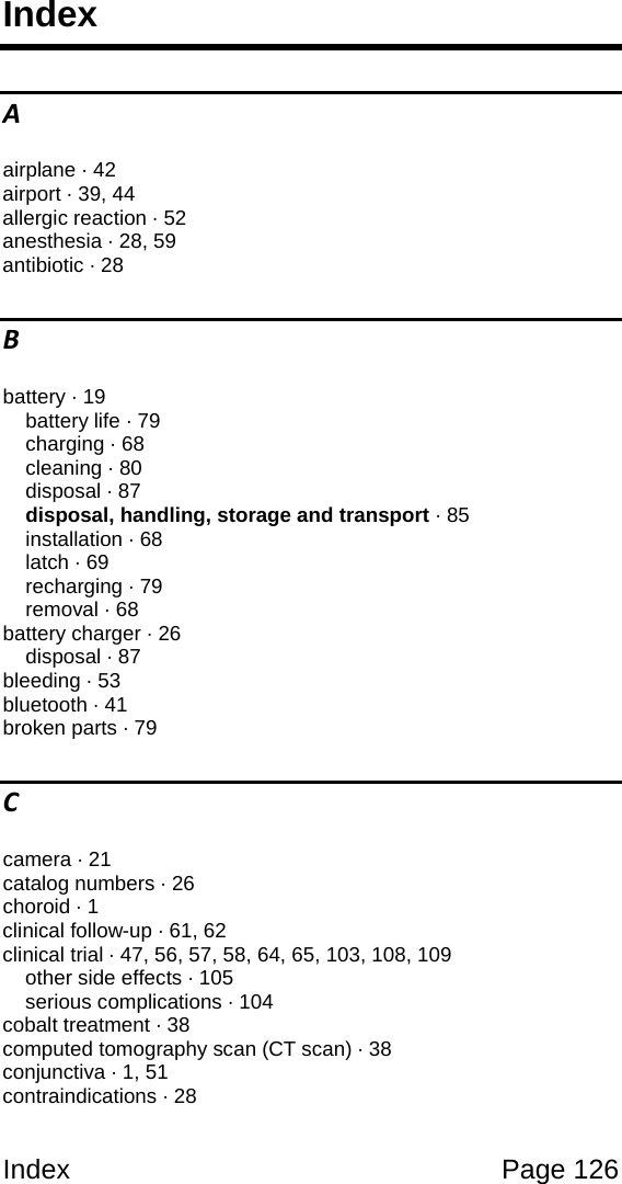 Index Page 126 Index A airplane · 42 airport · 39, 44 allergic reaction · 52 anesthesia · 28, 59 antibiotic · 28 B battery · 19 battery life · 79 charging · 68 cleaning · 80 disposal · 87 disposal, handling, storage and transport · 85 installation · 68 latch · 69 recharging · 79 removal · 68 battery charger · 26 disposal · 87 bleeding · 53 bluetooth · 41 broken parts · 79 C camera · 21 catalog numbers · 26 choroid · 1 clinical follow-up · 61, 62 clinical trial · 47, 56, 57, 58, 64, 65, 103, 108, 109 other side effects · 105 serious complications · 104 cobalt treatment · 38 computed tomography scan (CT scan) · 38 conjunctiva · 1, 51 contraindications · 28