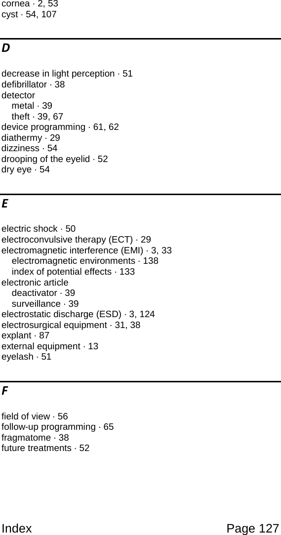 Index Page 127 cornea · 2, 53 cyst · 54, 107 D decrease in light perception · 51 defibrillator · 38 detector metal · 39 theft · 39, 67 device programming · 61, 62 diathermy · 29 dizziness · 54 drooping of the eyelid · 52 dry eye · 54 E electric shock · 50 electroconvulsive therapy (ECT) · 29 electromagnetic interference (EMI) · 3, 33 electromagnetic environments · 138 index of potential effects · 133 electronic article deactivator · 39 surveillance · 39 electrostatic discharge (ESD) · 3, 124 electrosurgical equipment · 31, 38 explant · 87 external equipment · 13 eyelash · 51 F field of view · 56 follow-up programming · 65 fragmatome · 38 future treatments · 52