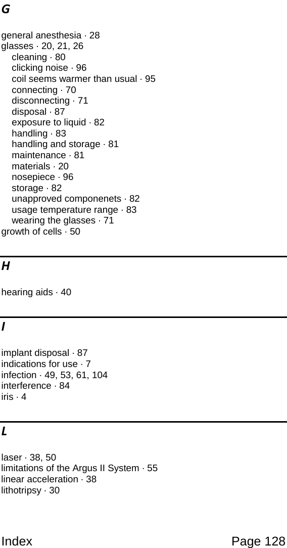 Index Page 128 G general anesthesia · 28 glasses · 20, 21, 26 cleaning · 80 clicking noise · 96 coil seems warmer than usual · 95 connecting · 70 disconnecting · 71 disposal · 87 exposure to liquid · 82 handling · 83 handling and storage · 81 maintenance · 81 materials · 20 nosepiece · 96 storage · 82 unapproved componenets · 82 usage temperature range · 83 wearing the glasses · 71 growth of cells · 50 H hearing aids · 40 I implant disposal · 87 indications for use · 7 infection · 49, 53, 61, 104 interference · 84 iris · 4 L laser · 38, 50 limitations of the Argus II System · 55 linear acceleration · 38 lithotripsy · 30