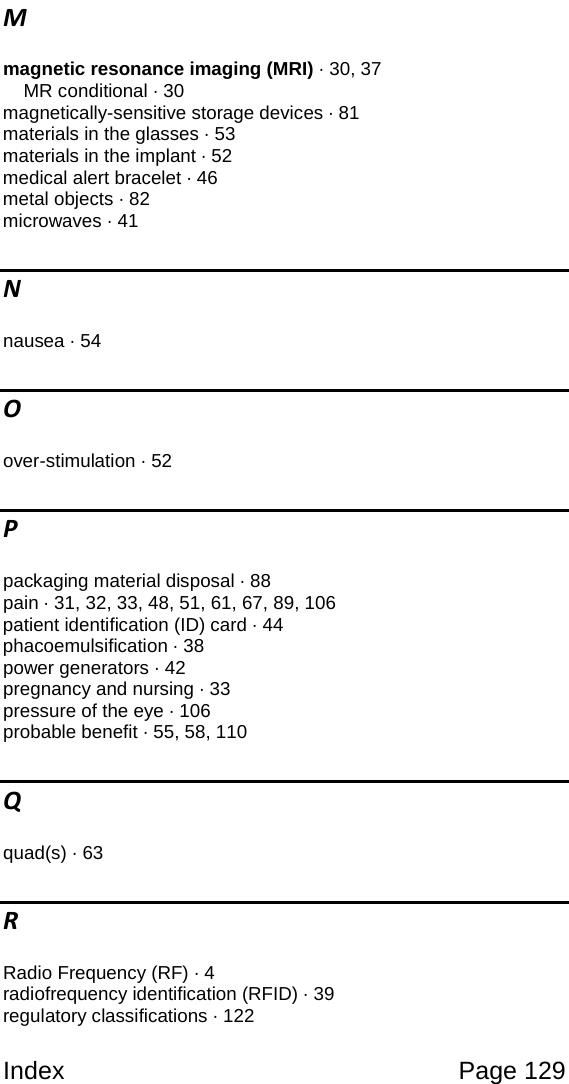 Index Page 129 M magnetic resonance imaging (MRI) · 30, 37 MR conditional · 30 magnetically-sensitive storage devices · 81 materials in the glasses · 53 materials in the implant · 52 medical alert bracelet · 46 metal objects · 82 microwaves · 41 N nausea · 54 O over-stimulation · 52 P packaging material disposal · 88 pain · 31, 32, 33, 48, 51, 61, 67, 89, 106 patient identification (ID) card · 44 phacoemulsification · 38 power generators · 42 pregnancy and nursing · 33 pressure of the eye · 106 probable benefit · 55, 58, 110 Q quad(s) · 63 R Radio Frequency (RF) · 4 radiofrequency identification (RFID) · 39 regulatory classifications · 122