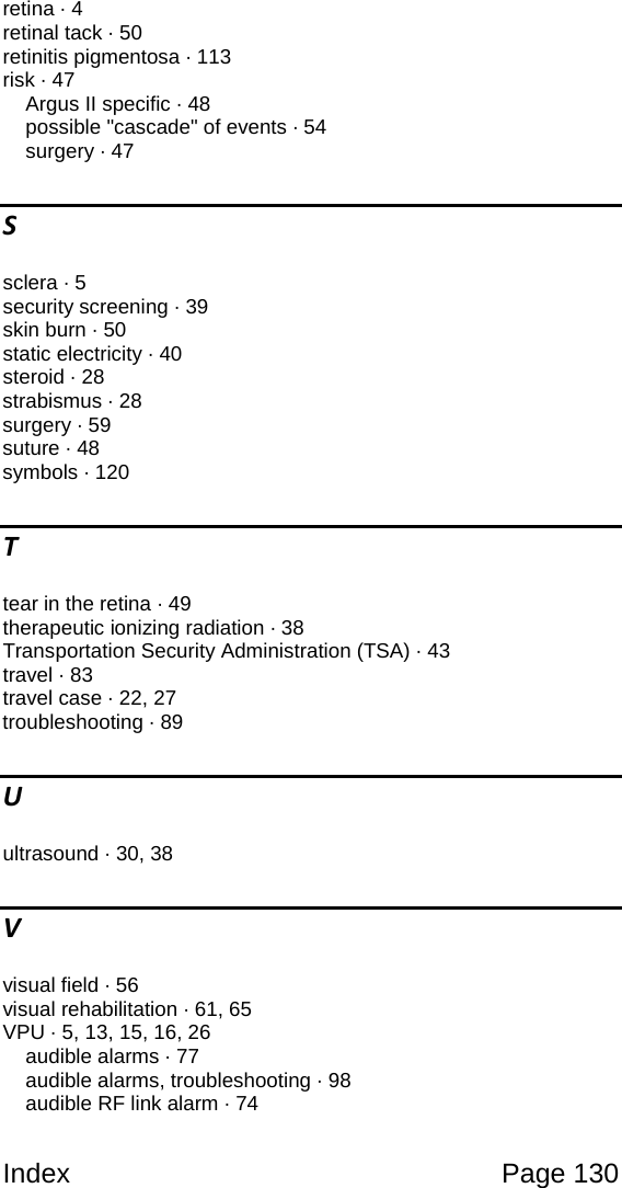 Index Page 130 retina · 4 retinal tack · 50 retinitis pigmentosa · 113 risk · 47 Argus II specific · 48 possible "cascade" of events · 54 surgery · 47 S sclera · 5 security screening · 39 skin burn · 50 static electricity · 40 steroid · 28 strabismus · 28 surgery · 59 suture · 48 symbols · 120 T tear in the retina · 49 therapeutic ionizing radiation · 38 Transportation Security Administration (TSA) · 43 travel · 83 travel case · 22, 27 troubleshooting · 89 U ultrasound · 30, 38 V visual field · 56 visual rehabilitation · 61, 65 VPU · 5, 13, 15, 16, 26 audible alarms · 77 audible alarms, troubleshooting · 98 audible RF link alarm · 74