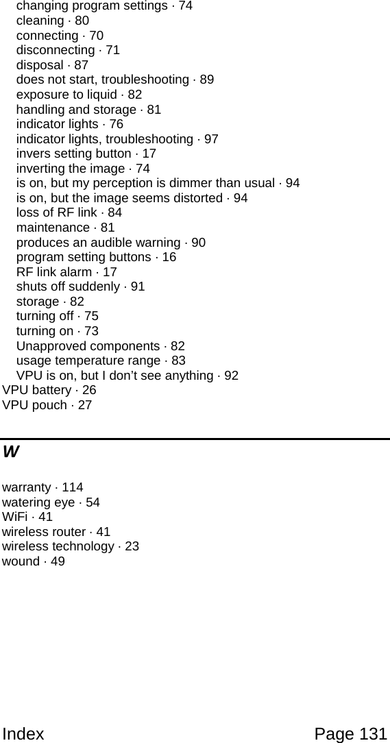 Index Page 131 changing program settings · 74 cleaning · 80 connecting · 70 disconnecting · 71 disposal · 87 does not start, troubleshooting · 89 exposure to liquid · 82 handling and storage · 81 indicator lights · 76 indicator lights, troubleshooting · 97 invers setting button · 17 inverting the image · 74 is on, but my perception is dimmer than usual · 94 is on, but the image seems distorted · 94 loss of RF link · 84 maintenance · 81 produces an audible warning · 90 program setting buttons · 16 RF link alarm · 17 shuts off suddenly · 91 storage · 82 turning off · 75 turning on · 73 Unapproved components · 82 usage temperature range · 83 VPU is on, but I don’t see anything · 92 VPU battery · 26 VPU pouch · 27 W warranty · 114 watering eye · 54 WiFi · 41 wireless router · 41 wireless technology · 23 wound · 49