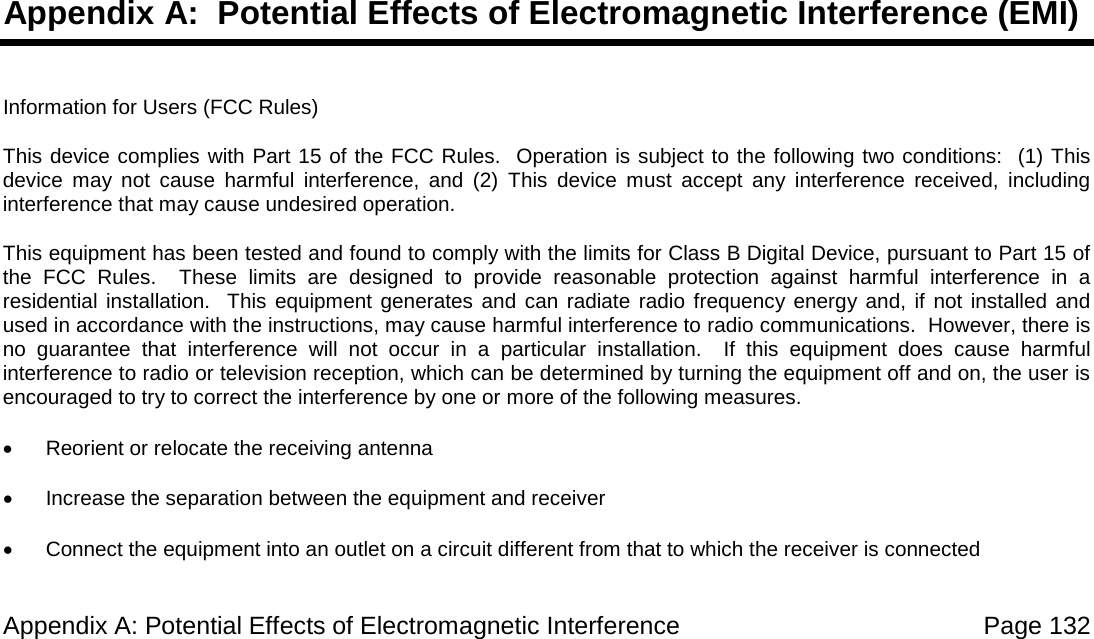 Appendix A: Potential Effects of Electromagnetic Interference Page 132 Appendix A: Potential Effects of Electromagnetic Interference (EMI) Information for Users (FCC Rules) This device complies with Part 15 of the FCC Rules. Operation is subject to the following two conditions: (1) This device may not cause harmful interference, and (2) This device must accept any interference received, including interference that may cause undesired operation. This equipment has been tested and found to comply with the limits for Class B Digital Device, pursuant to Part 15 of the FCC Rules. These limits are designed to provide reasonable protection against harmful interference in a residential installation. This equipment generates and can radiate radio frequency energy and, if not installed and used in accordance with the instructions, may cause harmful interference to radio communications. However, there is no guarantee that interference will not occur in a particular installation. If this equipment does cause harmful interference to radio or television reception, which can be determined by turning the equipment off and on, the user is encouraged to try to correct the interference by one or more of the following measures. • Reorient or relocate the receiving antenna • Increase the separation between the equipment and receiver • Connect the equipment into an outlet on a circuit different from that to which the receiver is connected