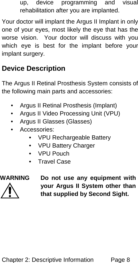 Chapter 2: Descriptive Information Page 8 up, device programming and visual rehabilitation after you are implanted. Your doctor will implant the Argus II Implant in only one of your eyes, most likely the eye that has the worse vision. Your doctor will discuss with you which eye is best for the implant before your implant surgery. Device Description The Argus II Retinal Prosthesis System consists of the following main parts and accessories: • Argus II Retinal Prosthesis (Implant) • Argus II Video Processing Unit (VPU) • Argus II Glasses (Glasses) • Accessories: • VPU Rechargeable Battery • VPU Battery Charger • VPU Pouch • Travel Case WARNING Do not use any equipment with your Argus II System other than that supplied by Second Sight.