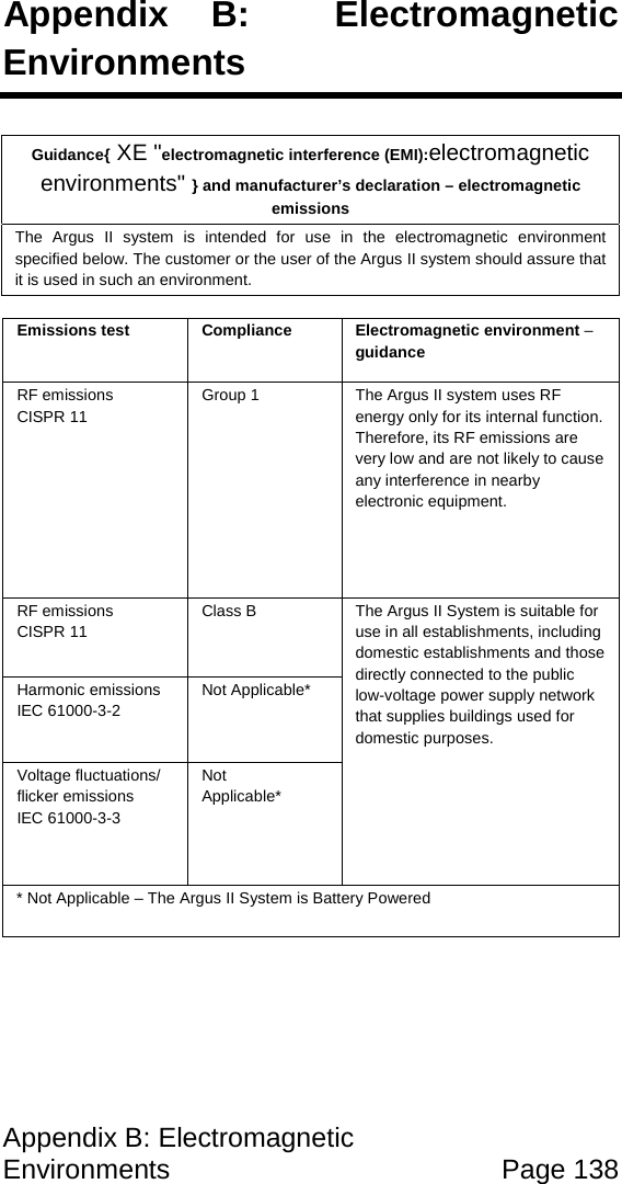 Appendix B: Electromagnetic Environments Page 138 Appendix B: Electromagnetic Environments Guidance{ XE "electromagnetic interference (EMI):electromagnetic environments" } and manufacturer’s declaration – electromagnetic emissions The Argus II system is intended for use in the electromagnetic environment specified below. The customer or the user of the Argus II system should assure that it is used in such an environment. Emissions test Compliance Electromagnetic environment – guidance RF emissions CISPR 11 Group 1 The Argus II system uses RF energy only for its internal function. Therefore, its RF emissions are very low and are not likely to cause any interference in nearby electronic equipment. RF emissions CISPR 11 Class B The Argus II System is suitable for use in all establishments, including domestic establishments and those directly connected to the public low-voltage power supply network that supplies buildings used for domestic purposes. Harmonic emissions IEC 61000-3-2 Not Applicable* Voltage fluctuations/ flicker emissions IEC 61000-3-3 Not Applicable* * Not Applicable – The Argus II System is Battery Powered