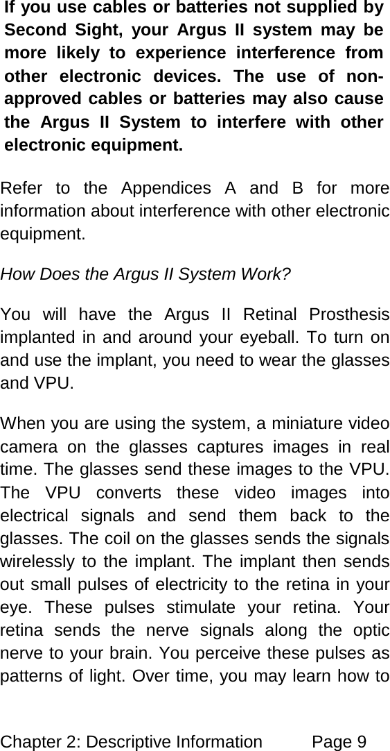 Chapter 2: Descriptive Information Page 9 If you use cables or batteries not supplied by Second Sight, your Argus II system may be more likely to experience interference from other electronic devices. The use of non-approved cables or batteries may also cause the Argus II System to interfere with other electronic equipment. Refer to the Appendices A and B for more information about interference with other electronic equipment. How Does the Argus II System Work? You will have the Argus II Retinal Prosthesis implanted in and around your eyeball. To turn on and use the implant, you need to wear the glasses and VPU. When you are using the system, a miniature video camera on the glasses captures images in real time. The glasses send these images to the VPU. The VPU converts these video images into electrical signals and send them back to the glasses. The coil on the glasses sends the signals wirelessly to the implant. The implant then sends out small pulses of electricity to the retina in your eye. These pulses stimulate your retina. Your retina sends the nerve signals along the optic nerve to your brain. You perceive these pulses as patterns of light. Over time, you may learn how to