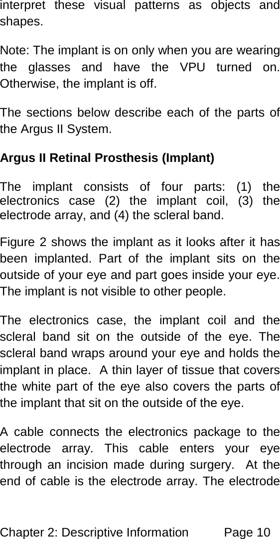 Chapter 2: Descriptive Information Page 10 interpret these visual patterns as objects and shapes. Note: The implant is on only when you are wearing the glasses and have the VPU turned on. Otherwise, the implant is off. The sections below describe each of the parts of the Argus II System. Argus II Retinal Prosthesis (Implant) The implant consists of four parts: (1) the electronics case (2) the implant coil, (3) the electrode array, and (4) the scleral band. Figure 2 shows the implant as it looks after it has been implanted. Part of the implant sits on the outside of your eye and part goes inside your eye. The implant is not visible to other people. The electronics case, the implant coil and the scleral band sit on the outside of the eye. The scleral band wraps around your eye and holds the implant in place. A thin layer of tissue that covers the white part of the eye also covers the parts of the implant that sit on the outside of the eye. A cable connects the electronics package to the electrode array. This cable enters your eye through an incision made during surgery. At the end of cable is the electrode array. The electrode