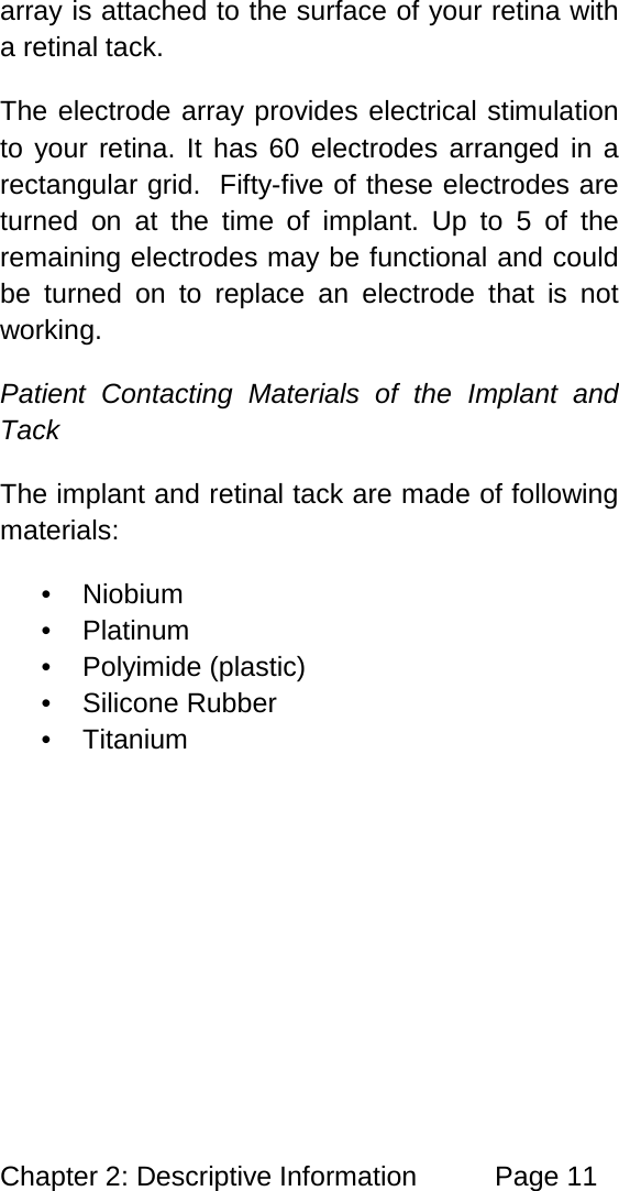 Chapter 2: Descriptive Information Page 11 array is attached to the surface of your retina with a retinal tack. The electrode array provides electrical stimulation to your retina. It has 60 electrodes arranged in a rectangular grid. Fifty-five of these electrodes are turned on at the time of implant. Up to 5 of the remaining electrodes may be functional and could be turned on to replace an electrode that is not working. Patient Contacting Materials of the Implant and Tack The implant and retinal tack are made of following materials: • Niobium • Platinum • Polyimide (plastic) • Silicone Rubber • Titanium