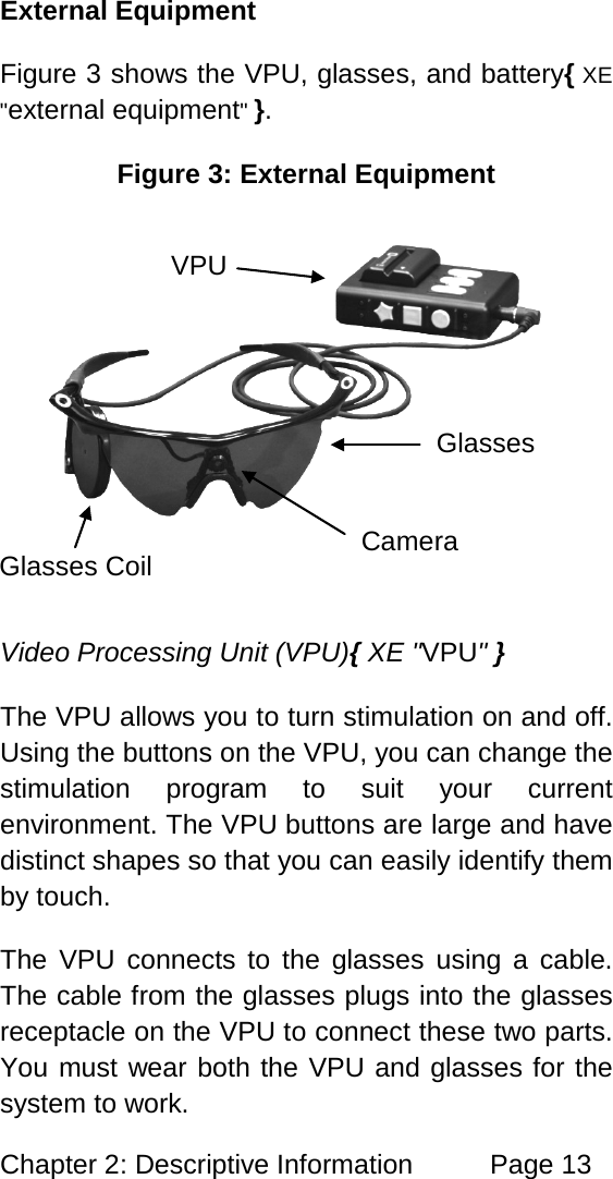 Chapter 2: Descriptive Information Page 13 External Equipment Figure 3 shows the VPU, glasses, and battery{ XE "external equipment" }. Figure 3: External Equipment Video Processing Unit (VPU){ XE "VPU" } The VPU allows you to turn stimulation on and off. Using the buttons on the VPU, you can change the stimulation program to suit your current environment. The VPU buttons are large and have distinct shapes so that you can easily identify them by touch. The VPU connects to the glasses using a cable. The cable from the glasses plugs into the glasses receptacle on the VPU to connect these two parts. You must wear both the VPU and glasses for the system to work. Camera Glasses VPU Glasses Coil