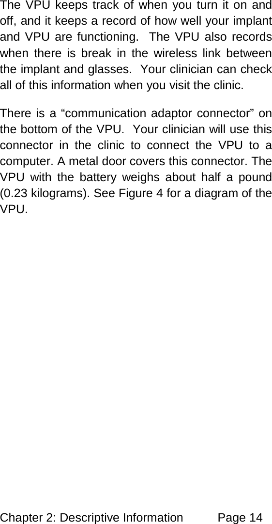 Chapter 2: Descriptive Information Page 14 The VPU keeps track of when you turn it on and off, and it keeps a record of how well your implant and VPU are functioning. The VPU also records when there is break in the wireless link between the implant and glasses. Your clinician can check all of this information when you visit the clinic. There is a “communication adaptor connector” on the bottom of the VPU. Your clinician will use this connector in the clinic to connect the VPU to a computer. A metal door covers this connector. The VPU with the battery weighs about half a pound (0.23 kilograms). See Figure 4 for a diagram of the VPU.