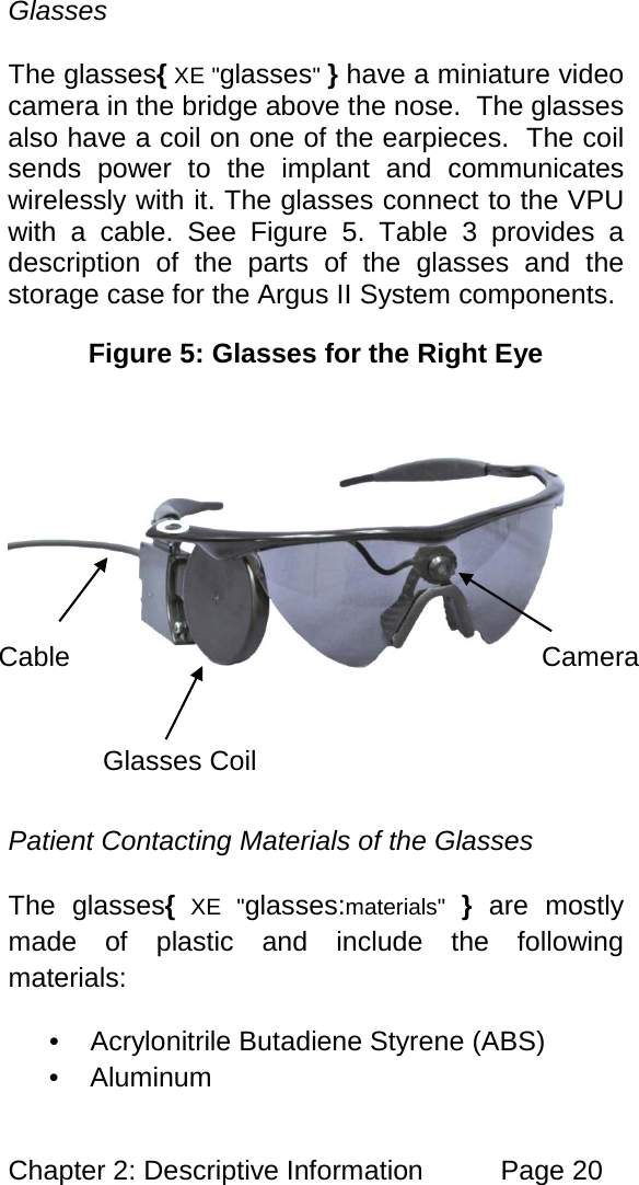 Chapter 2: Descriptive Information Page 20 Glasses The glasses{ XE "glasses" } have a miniature video camera in the bridge above the nose. The glasses also have a coil on one of the earpieces. The coil sends power to the implant and communicates wirelessly with it. The glasses connect to the VPU with a cable. See Figure 5. Table 3 provides a description of the parts of the glasses and the storage case for the Argus II System components. Figure 5: Glasses for the Right Eye Patient Contacting Materials of the Glasses The glasses{ XE "glasses:materials" } are mostly made of plastic and include the following materials: • Acrylonitrile Butadiene Styrene (ABS) • Aluminum Cable Glasses Coil Camera