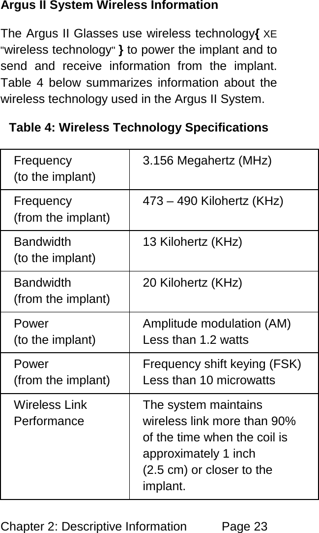 Chapter 2: Descriptive Information Page 23 Argus II System Wireless Information The Argus II Glasses use wireless technology{ XE "wireless technology" } to power the implant and to send and receive information from the implant. Table 4 below summarizes information about the wireless technology used in the Argus II System. Table 4: Wireless Technology Specifications Frequency (to the implant) 3.156 Megahertz (MHz) Frequency (from the implant) 473 – 490 Kilohertz (KHz) Bandwidth (to the implant) 13 Kilohertz (KHz) Bandwidth (from the implant) 20 Kilohertz (KHz) Power (to the implant) Amplitude modulation (AM) Less than 1.2 watts Power (from the implant) Frequency shift keying (FSK) Less than 10 microwatts Wireless Link Performance The system maintains wireless link more than 90% of the time when the coil is approximately 1 inch (2.5 cm) or closer to the implant.